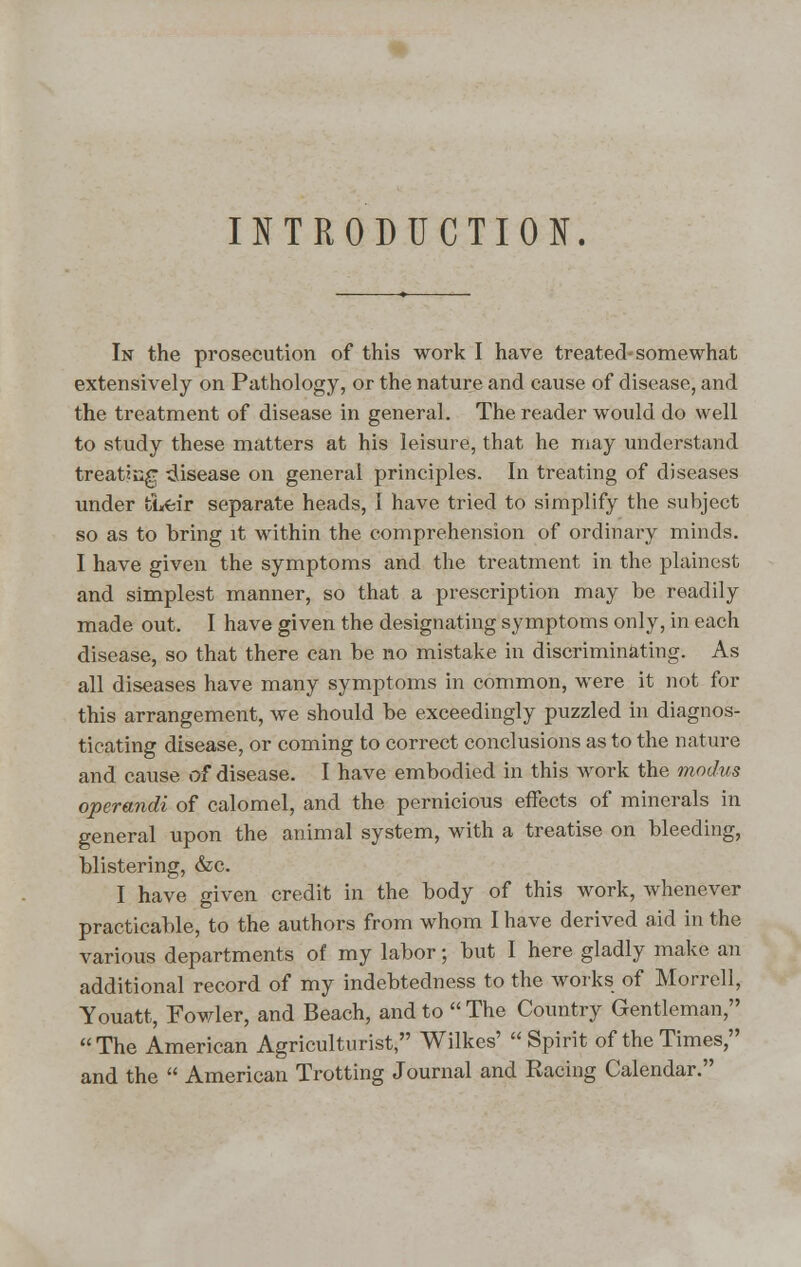 INTRODUCTION. In the prosecution of this work I have treated-somewhat extensively on Pathology, or the nature and cause of disease, and the treatment of disease in general. The reader would do well to study these matters at his leisure, that he may understand treatu;gr disease on general principles. In treating of diseases under ti«feir separate heads, I have tried to simplify the subject so as to bring it within the comprehension of ordinary minds. I have given the symptoms and the treatment in the plainest and simplest manner, so that a prescription may be readily made out. I have given the designating symptoms only, in each disease, so that there can be no mistake in discriminating. As all diseases have many symptoms in common, were it not for this arrangement, we should be exceedingly puzzled in diagnos- ticating disease, or coming to correct conclusions as to the nature and cause of disease. I have embodied in this work the modus operandi of calomel, and the pernicious effects of minerals in general upon the animal system, with a treatise on bleeding, blistering, &c. I have given credit in the body of this work, whenever practicable, to the authors from whom I have derived aid in the various departments of my labor; but I here gladly make an additional record of my indebtedness to the works of Morrell, Youatt, Fowler, and Beach, and to  The Country Gentleman, The American Agriculturist, Wilkes' Spirit of the Times, and the  American Trotting Journal and Racing Calendar.
