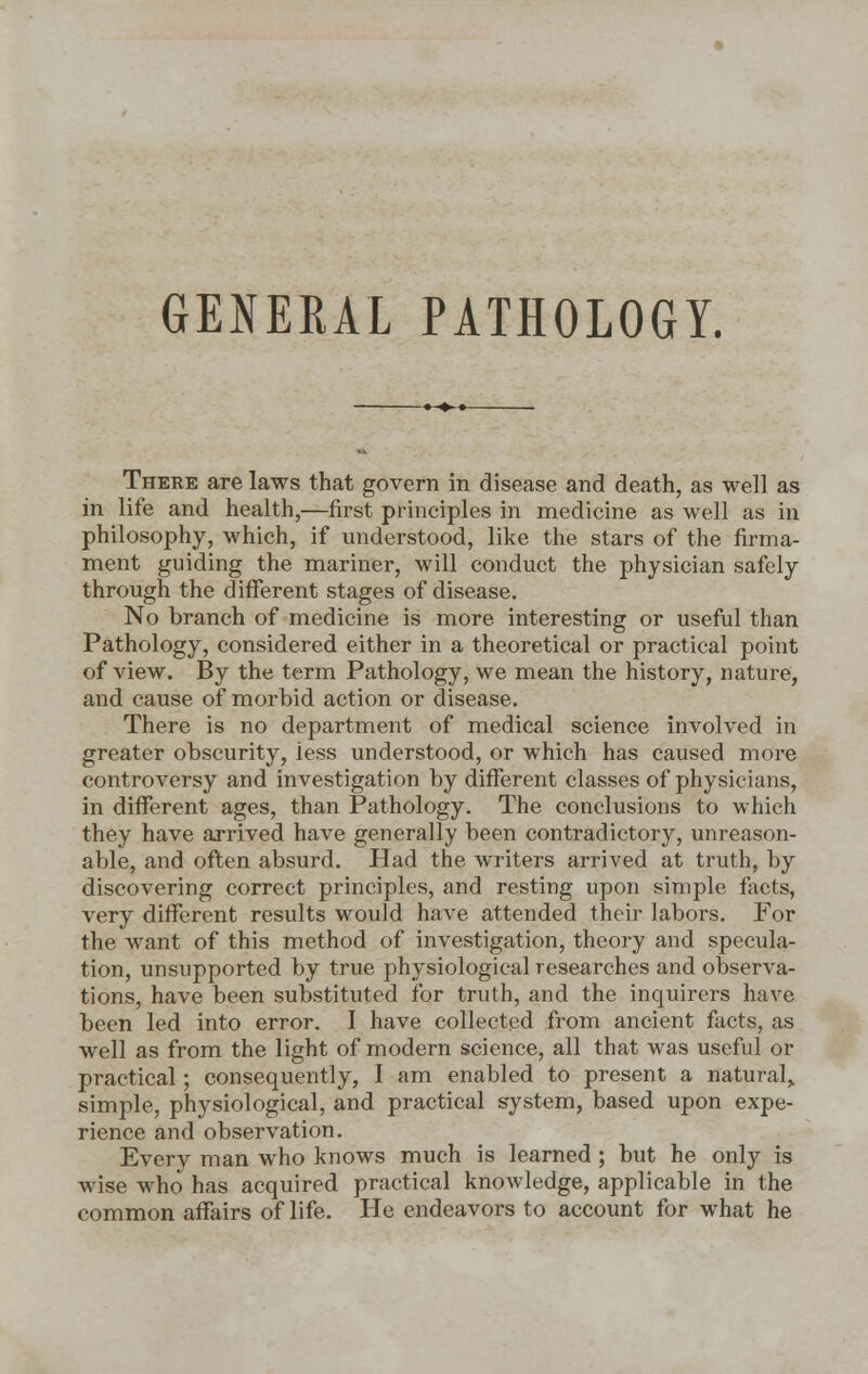 GENERAL PATHOLOGY. There are laws that govern in disease and death, as well as in life and health,—first principles in medicine as well as in philosophy, which, if understood, like the stars of the firma- ment guiding the mariner, will conduct the physician safely through the different stages of disease. No branch of medicine is more interesting or useful than Pathology, considered either in a theoretical or practical point of view. By the term Pathology, we mean the history, nature, and cause of morbid action or disease. There is no department of medical science involved in greater obscurity, less understood, or which has caused more controversy and investigation by different classes of physicians, in different ages, than Pathology. The conclusions to which they have arrived have generally been contradictory, unreason- able, and often absurd. Had the writers arrived at truth, by discovering correct principles, and resting upon simple facts, very different results would have attended their labors. For the want of this method of investigation, theory and specula- tion, unsupported by true physiological researches and observa- tions, have been substituted for truth, and the inquirers have been led into error. I have collected from ancient facts, as well as from the light of modern science, all that was useful or practical; consequently, I am enabled to present a natural,, simple, physiological, and practical system, based upon expe- rience and observation. Every man who knows much is learned ; but he only is wise who has acquired practical knowledge, applicable in the common affairs of life. He endeavors to account for what he