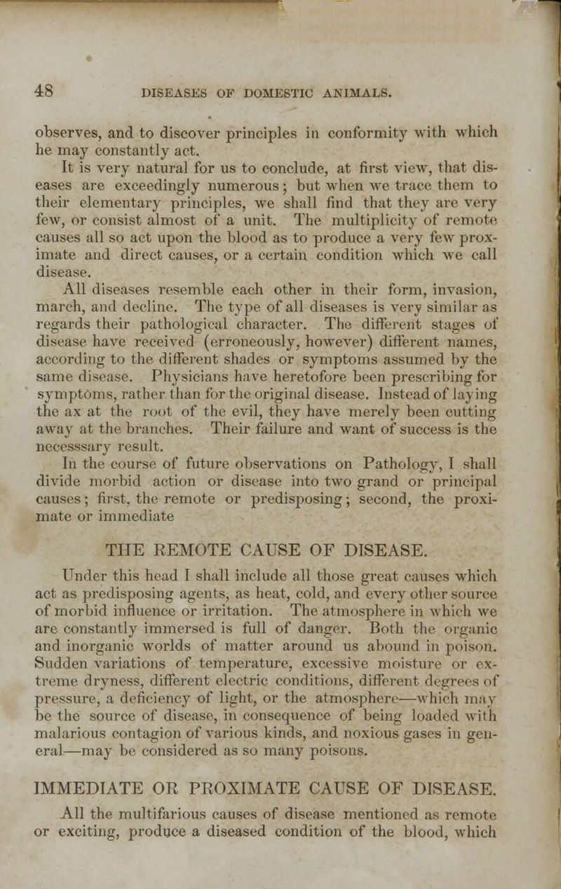 observes, and to discover principles in conformity with which he may constantly act. It is very natural for us to conclude, at first view, that dis- eases are exceedingly numerous; but when we trace them to their elementary principles, we shall find that they are very few, or consist almost of a unit. The multiplicity of remote causes all so act upon the blood as to produce a very few prox- imate and direct causes, or a certain condition which we call disease. All diseases resemble each other in their form, invasion, march, and decline. The type of all diseases is very similar as regards their pathological character. The different stages of disease have received (erroneously, however) different names, according to the different shades or symptoms assumed by the same disease. Physicians have heretofore been prescribing for symptoms, rather than for the original disease. Instead of laying the ax at the root of the evil, they have merely been cutting away at the branches. Their failure and want of success is the neeesssary result. In the course of future observations on Pathology, I shall divide morbid action or disease into two grand or principal causes; first, the remote or predisposing; second, the proxi- mate or immediate THE REMOTE CAUSE OF DISEASE. Under this head I shall include all those great causes which act as predisposing agents, as heat, cold, and every other source of morbid influence or irritation. The atmosphere in which we are constantly immersed is full of danger. Both the organic and inorganic worlds of matter around us abound in poison. Sudden variations of temperature, excessive moisture or ex- treme dryness, different electric conditions, different degrees of pressure, a deficiency of light, or the atmosphere—which may be the source of disease, in consequence of being loaded with malarious contagion of various kinds, and noxious gases in gen- eral—may be considered as so many poisons. IMMEDIATE OR PROXIMATE CAUSE OF DISEASE. All the multifarious causes of disease mentioned as remote or exciting, produce a diseased condition of the blood, which