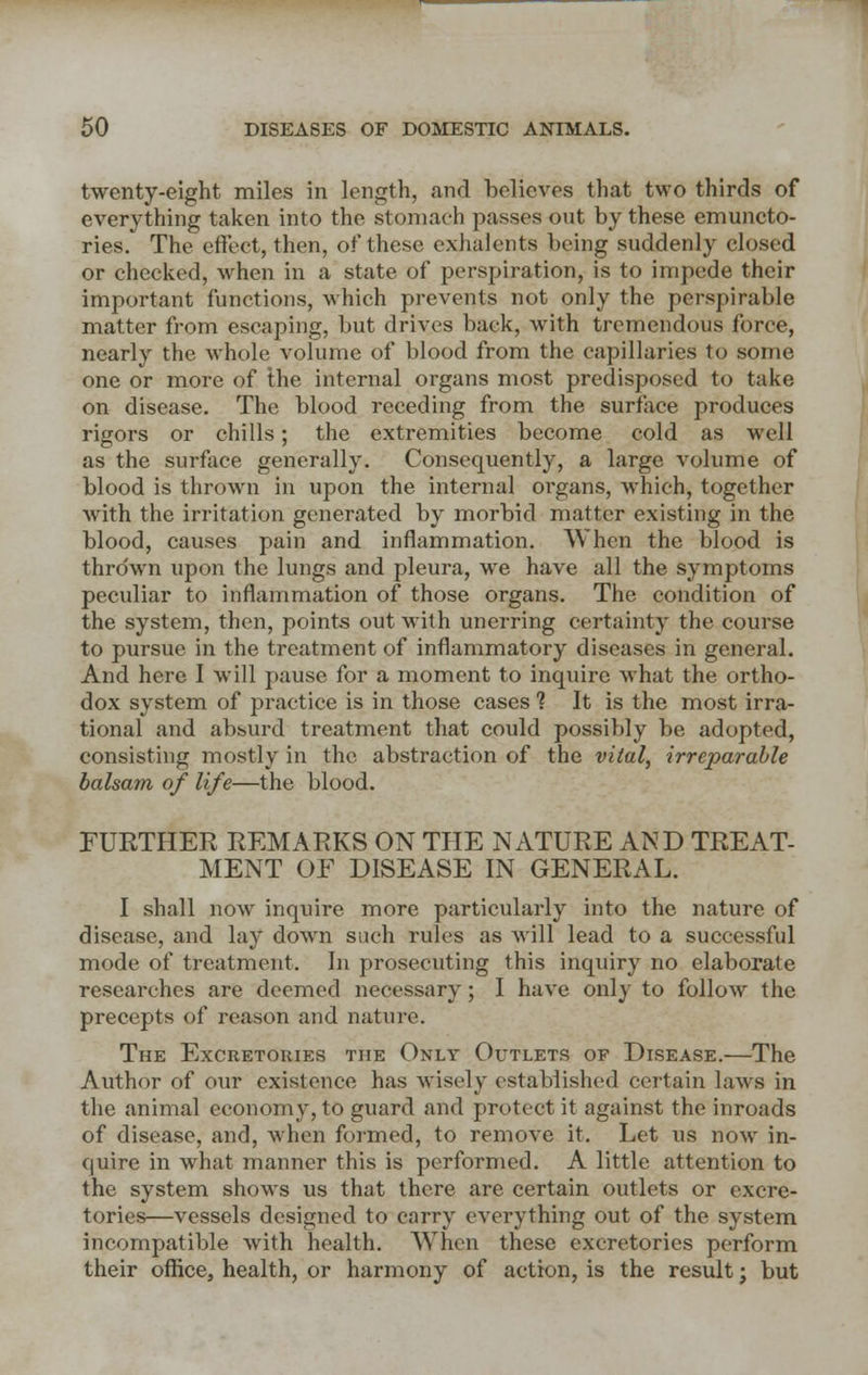 twenty-eight miles in length, and believes that two thirds of everything taken into the stomach passes out by these emuncto- ries. The effect, then, of these exhalents being suddenly closed or checked, when in a state of perspiration, is to impede their important functions, which prevents not only the perspirable matter from escaping, but drives back, with tremendous force, nearly the whole volume of blood from the capillaries to some one or more of the internal organs most predisposed to take on disease. The blood receding from the surface produces rigors or chills; the extremities become cold as well as the surface generally. Consequently, a large volume of blood is thrown in upon the internal organs, which, together with the irritation generated by morbid matter existing in the blood, causes pain and inflammation. When the blood is thrown upon the lungs and pleura, we have all the symptoms peculiar to inflammation of those organs. The condition of the system, then, points out with unerring certainty the course to pursue in the treatment of inflammatory diseases in general. And here I will pause for a moment to inquire what the ortho- dox system of practice is in those cases 1 It is the most irra- tional and absurd treatment that could possibly be adopted, consisting mostly in the abstraction of the vital, irreparable balsam of life—the blood. FURTHER REMARKS ON THE NATURE AND TREAT- MENT OF DISEASE IN GENERAL. I shall now inquire more particularly into the nature of disease, and lay down such rules as will lead to a successful mode of treatment. In prosecuting this inquiry no elaborate researches are deemed necessary; I have only to follow the precepts of reason and nature. The Excretories the Only Outlets of Disease.—The Author of our existence has wisely established certain laws in the animal economy, to guard and protect it against the inroads of disease, and, when formed, to remove it. Let us now in- quire in what manner this is performed. A little attention to the system shows us that there are certain outlets or excre- tories—vessels designed to carry everything out of the system incompatible with health. When these excretories perform their office, health, or harmony of action, is the result; but