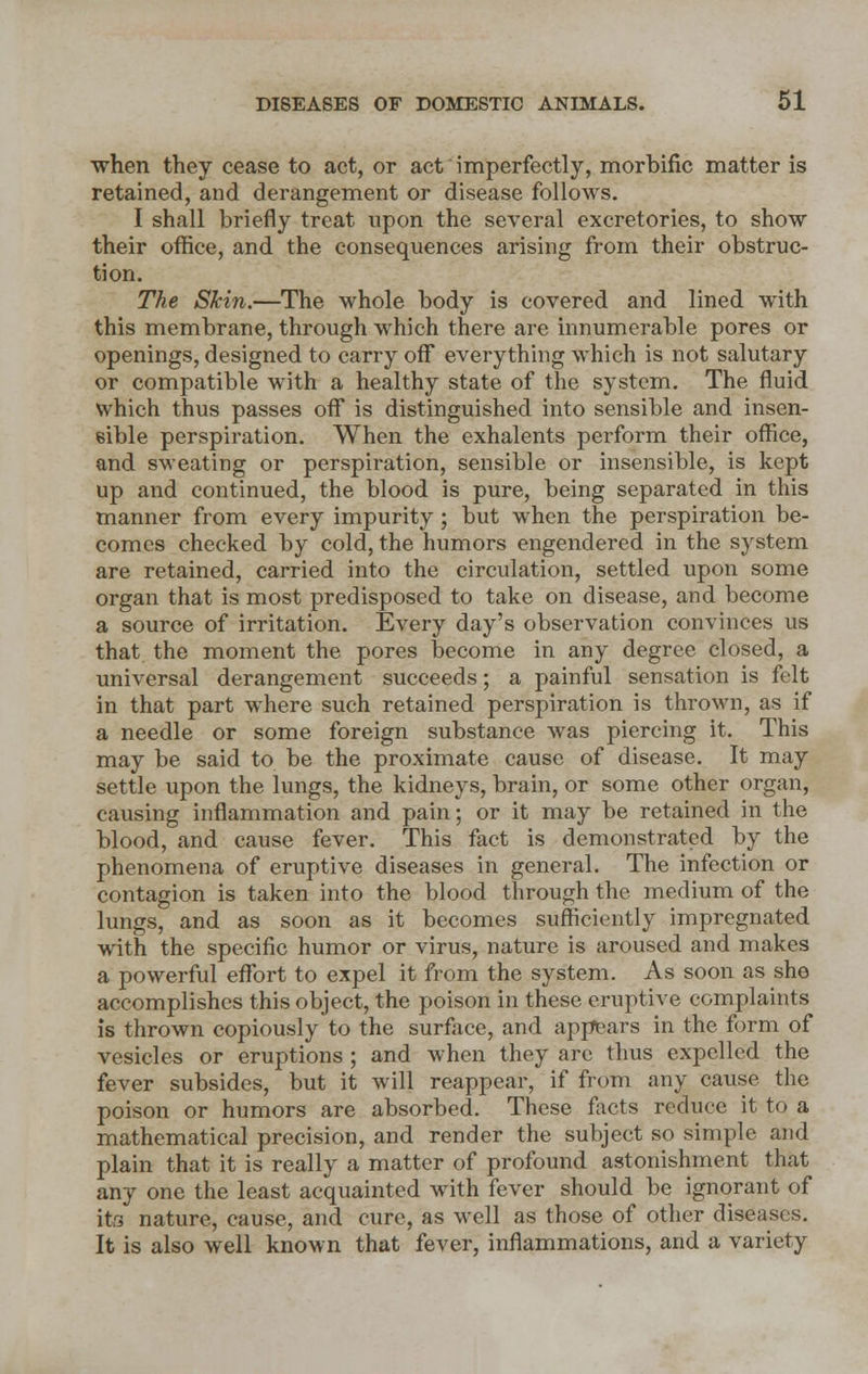 when they cease to act, or act imperfectly, morbific matter is retained, and derangement or disease follows. I shall briefly treat upon the several excretories, to show their office, and the consequences arising from their obstruc- tion. The Skin.—The whole body is covered and lined with this membrane, through which there are innumerable pores or openings, designed to carry off everything which is not salutary or compatible with a healthy state of the system. The fluid which thus passes off is distinguished into sensible and insen- sible perspiration. When the exhalents perform their office, and sweating or perspiration, sensible or insensible, is kept up and continued, the blood is pure, being separated in this manner from every impurity ; but when the perspiration be- comes checked by cold, the humors engendered in the system are retained, carried into the circulation, settled upon some organ that is most predisposed to take on disease, and become a source of irritation. Every day's observation convinces us that the moment the pores become in any degree closed, a universal derangement succeeds; a painful sensation is felt in that part where such retained perspiration is thrown, as if a needle or some foreign substance was piercing it. This may be said to be the proximate cause of disease. It may settle upon the lungs, the kidneys, brain, or some other organ, causing inflammation and pain; or it may be retained in the blood, and cause fever. This fact is demonstrated by the phenomena of eruptive diseases in general. The infection or contagion is taken into the blood through the medium of the lungs, and as soon as it becomes sufficiently impregnated with the specific humor or virus, nature is aroused and makes a powerful effort to expel it from the system. As soon as she accomplishes this object, the poison in these eruptive complaints is thrown copiously to the surface, and appears in the form of vesicles or eruptions ; and when they arc thus expelled the fever subsides, but it will reappear, if from any cause the poison or humors are absorbed. These facts reduce it to a mathematical precision, and render the subject so simple and plain that it is really a matter of profound astonishment that any one the least acquainted with fever should be ignorant of its nature, cause, and cure, as well as those of other diseases. It is also well known that fever, inflammations, and a variety
