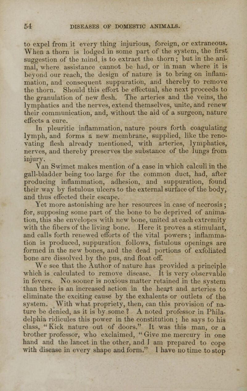 to expel from it every thing injurious, foreign, or extraneous. When a thorn is lodged in some part of the system, the first suggestion of the mind, is to extract the thorn; but in the ani- mal, where assistance cannot be had, or in man where it is beyond our reach, the design of nature is to bring on inflam- mation, and consequent suppuration, and thereby to remove the thorn. Should this effort be effectual, she next proceeds to the granulation of new flesh. The arteries and the veins, the lymphatics and the nerves, extend themselves, unite, and renew their communication, and, without the aid of a surgeon, nature effects a cure. In pleuritic inflammation, nature pours forth coagulating lymph, and forms a new membrane, supplied, like the reno- vating flesh already mentioned, with arteries, lymphatics, nerves, and thereby preserves the substance of the lungs from injury. Van Swimet makes mention of a case in which calculi in the gall-bladder being too large for the common duct, had, after producing inflammation, adhesion, and suppuration, found their way by fistulous ulcers to the external surface of the body, and thus effected their escape. Yet more astonishing are her resources in case of necrosis; for, supposing some part of the bone to be deprived of anima- tion, this she envelopes with new bone, united at each extremity with the fibers of the living bone. Here it proves a stimulant, and calls forth renewed efforts of the vital powers ; inflamma- tion is produced, suppuration follows, fistulous openings are formed in the new bones, and the dead portions of exfoliated bone are dissolved by the pus, and float off. We see that the Author of nature has provided a principle which is calculated to remove disease. It is very observable in fevers. No sooner is noxious matter retained in the system than there is an increased action in the heart and arteries to eliminate the exciting cause by the exhalents or outlets of the system. With what propriety, then, can this provision of na- ture be denied, as it is by some ? A noted professor in Phila- delphia ridicules this power in the constitution ; he says to his class, Kick nature out of doors. It was this man, or a brother professor, who exclaimed, Give me mercury in one hand and the lancet in the other, and I am prepared to cope with disease in every shape and form. I have no time to stop