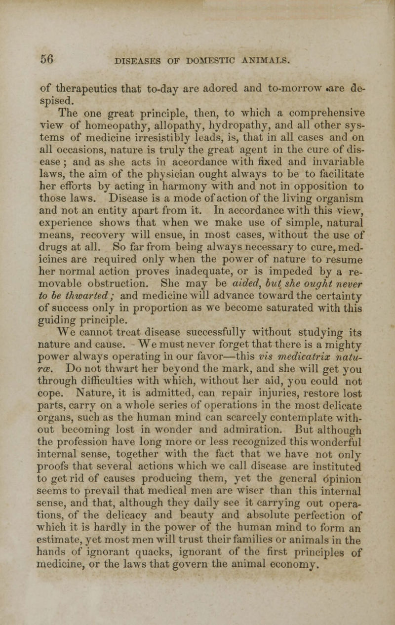 of therapeutics that to-day are adored and to-morrow .are de- spised. The one great principle, then, to which a comprehensive view of homeopathy, allopathy, hydropathy, and all other sys- tems of medicine irresistibly leads, is, that in all cases and on all occasions, nature is truly the great agent in the cure of dis- ease ; and as she acts in accordance with fixed and invariable laws, the aim of the physician ought always to be to facilitate her efforts by acting in harmony with and not in opposition to those laws. Disease is a mode of action of the living organism and not an entity apart from it. In accordance with this view, experience shows that when we make use of simple, natural means, recovery will ensue, in most cases, without the use of drugs at all. So far from being always necessary to cure, med- icines are required only when the power of nature to resume her normal action proves inadequate, or is impeded by a re- movable obstruction. She may be aided, but she ought never to be thwarted; and medicine will advance toward the certainty of success only in proportion as we become saturated with this guiding principle. We cannot treat disease successfully without studying its nature and cause. We must never forget that there is a mighty power always operating in our favor—this vis medicatrix natu- re. Do not thwart her beyond the mark, and she will get you through difficulties with which, without her aid, you could not cope. Nature, it is admitted, can repair injuries, restore lost parts, carry on a whole series of operations in the most delicate organs, such as the human mind can scarcely contemplate with- out becoming lost in wonder and admiration. But although the profession have long more or less recognized this wonderful internal sense, together with the fact that we have not only proofs that several actions which we call disease are instituted to get rid of causes producing them, yet the general opinion seems to prevail that medical men are wiser than this internal sense, and that, although they daily see it carrying out opera- tions, of the delicacy and beauty and absolute perfection of which it is hardly in the power of the human mind to form an estimate, yet most men wrill trust their families or animals in the hands of ignorant quacks, ignorant of the first principles of medicine, or the laws that govern the animal economy.