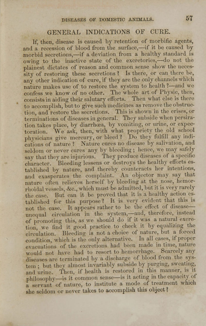 GENERAL INDICATIONS OF CURE. If, then, disease is caused by retention of morbific agents, and a recession of blood from the surface,—if it be caused by- morbid secretions,—if a deviation from a healthy standard is owing to the inactive state of the excretories,—do not the plainest dictates of reason and common sense show the neces- sity of restoring these secretions ? Is there, or can there be, any other indication of cure, if they are the only channels which nature makes use of to restore the system to health ?—and we confess we know of no other. The whole art of Physic, then, consists in aiding their salutary efforts. Then what else is there to accomplish, but to give such medicines as remove the obstruc- tion, and restore the secretions. This is shown in the crises, or terminations of diseases in general. They subside when persira- tion takes place, by diarrhoea, by vomiting, or urine, or expec- toration. We ask, then, with what propriety the old school physicians give mercury, or bleed? Do they fulfill any indi- cations of nature 1 Nature cures no disease by salivation, and seldom or never cures any by bleeding ; hence, we may safely say that they are injurious. They produce diseases of a specific character. Bleeding lessens or destroys the healthy efforts es- tablished by nature, and thereby counteracts her intentions, and exasperates the complaint. An objector may say that nature often relieves herself by bleeding at the nose, hemor- rhoidal vessels, &c, which must be admitted, but it is very rarely the case. But can it be proved that it is a healthy action es- tablished for this purpose? It is very evident that this is not the case. It appears rather to be the effect of disease— unequal circulation in the system,—and, therefore, instead of promoting this, as we should do if it was a natural excre- tion, we find it good practice to check it by equalizing the circulation. Bleeding is not a choice of nature, but a forced condition, which is the only alternative. In all cases, if proper evacuations of the excretions had been made in time, nature would not have had to resort to hemorrhage. Scarcely any diseases arc terminated by a discharge of blood from the sys- tem ; but they almost invariably subside by purging, sweating, and urine. Then, if health is restored in this manner, is it philosophy—is it common sense—is it acting in the capacity of a servant of nature, to institute a mode of treatment which she seldom or never takes to accomplish this object?