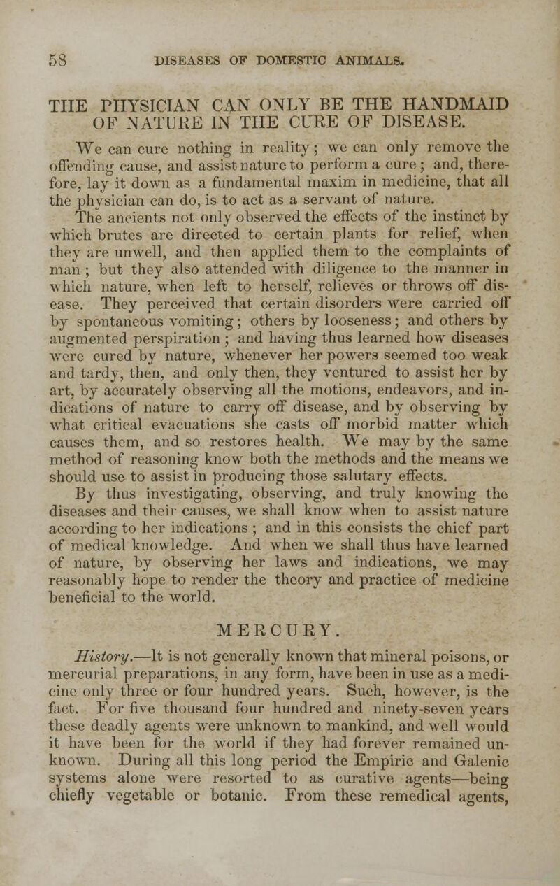 THE PHYSICIAN CAN ONLY BE THE HANDMAID OF NATURE IN THE CURE OF DISEASE. We can cure nothing in reality; we can only remove the offending cause, and assist nature to perforin a cure; and, there- fore, lay it down as a fundamental maxim in medicine, that all the physician can do, is to act as a servant of nature. The ancients not only observed the effects of the instinct by which brutes are directed to certain plants for relief, when they are unwell, and then applied them to the complaints of man ; but they also attended with diligence to the manner in which nature, when left to herself, relieves or throws off dis- ease. They perceived that certain disorders were carried off by spontaneous vomiting; others by looseness; and others by augmented perspiration ; and having thus learned how diseases were cured by nature, whenever her powers seemed too weak and tardy, then, and only then, they ventured to assist her by art, by accurately observing all the motions, endeavors, and in- dications of nature to carry off disease, and by observing by what critical evacuations she casts off morbid matter which causes them, and so restores health. We may by the same method of reasoning know both the methods and the means we should use to assist in producing those salutary effects. By thus investigating, observing, and truly knowing the diseases and their causes, we shall know when to assist nature according to her indications ; and in this consists the chief part of medical knowledge. And when we shall thus have learned of nature, by observing her laws and indications, we may reasonably hope to render the theory and practice of medicine beneficial to the world. MERCURY. History.—It is not generally known that mineral poisons, or mercurial preparations, in any form, have been in use as a medi- cine only three or four hundred years. Such, however, is the fact. For five thousand four hundred and ninety-seven years these deadly agents were unknown to mankind, and well would it have been for the world if they had forever remained un- known. During all this long period the Empiric and Galenic systems alone were resorted to as curative agents—being chiefly vegetable or botanic. From these remedical agents,