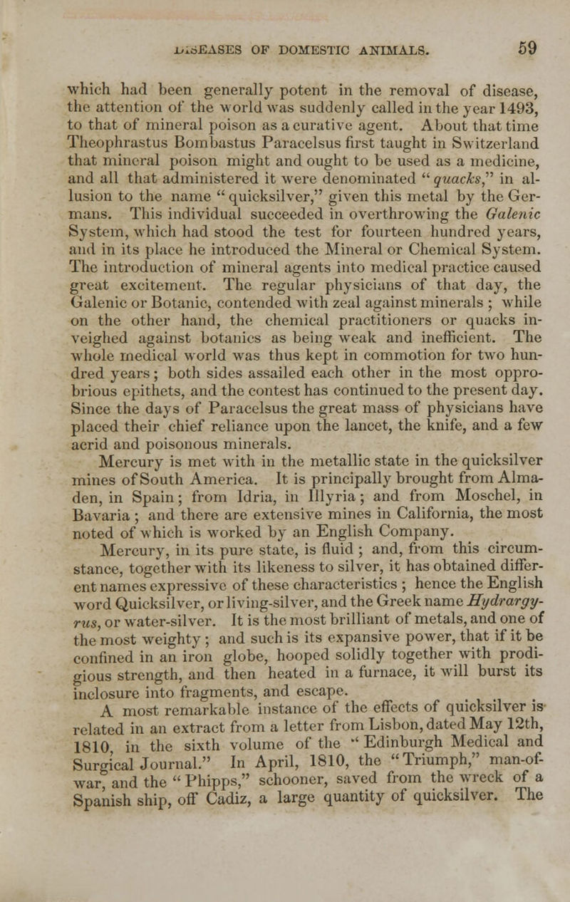 which had been generally potent in the removal of disease, the attention of the world was suddenly called in the year 1493, to that of mineral poison as a curative agent. About that time Theophrastus Bombastus Paracelsus first taught in Switzerland that mineral poison might and ought to be used as a medicine, and all that administered it were denominated quacks in al- lusion to the name  quicksilver, given this metal by the Ger- mans. This individual succeeded in overthrowing the Galenic System, which had stood the test for fourteen hundred years, and in its place he introduced the Mineral or Chemical System. The introduction of mineral agents into medical practice caused great excitement. The regular physicians of that day, the Galenic or Botanic, contended with zeal against minerals ; while on the other hand, the chemical practitioners or quacks in- veighed against botanies as being weak and inefficient. The whole medical world was thus kept in commotion for two hun- dred years; both sides assailed each other in the most oppro- brious epithets, and the contest has continued to the present day. Since the days of Paracelsus the great mass of physicians have placed their chief reliance upon the lancet, the knife, and a few acrid and poisonous minerals. Mercury is met with in the metallic state in the quicksilver mines of South America. It is principally brought from Alma- den, in Spain; from Idria, in Illyria; and from Moschel, in Bavaria ; and there are extensive mines in California, the most noted of which is worked by an English Company. Mercury, in its pure state, is fluid ; and, from this circum- stance, together with its likeness to silver, it has obtained differ- ent names expressive of these characteristics ; hence the English word Quicksilver, or living-silver, and the Greek name Hydrargy- ria, or water-silver. It is the most brilliant of metals, and one of the most weighty ; and such is its expansive power, that if it be confined in an iron globe, hooped solidly together with prodi- gious strength, and then heated in a furnace, it will burst its inclosure into fragments, and escape. A most remarkable instance of the effects of quicksilver is related in an extract from a letter from Lisbon, dated May 12th, 1810 in the sixth volume of the -' Edinburgh Medical and Surgical Journal. In April, 1810, the Triumph, man-of- war, and the  Phipps, schooner, saved from the wreck of a Spanish ship, off Cadiz, a large quantity of quicksilver. The