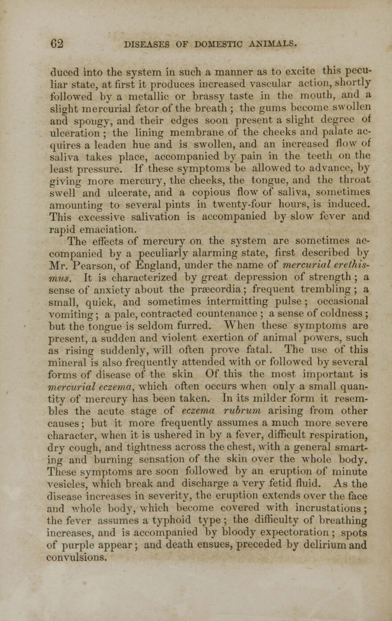 duced into the system in such a manner as to excite this pecu- liar state, at first it produces increased vascular action, shortly followed by a metallic or brassy taste in the mouth, and a slight mercurial fetor of the breath ; the gums become swollen and spongy, and their edges soon present a slight degree of ulceration ; the lining membrane of the cheeks and palate ac- quires a leaden hue and is swollen, and an increased flow of saliva takes place, accompanied by pain in the teeth on the least pressure. If these symptoms be allowed to advance, by giving more mercury, the cheeks, the tongue, and the throat swell and ulcerate, and a copious flow of saliva, sometimes amounting to several pints in twenty-four hours, is induced. This excessive salivation is accompanied by slow fever and rapid emaciation. The effects of mercury on the system are sometimes ac- companied by a peculiarly alarming state, first described by Mr. Pearson, of England, under the name of mercurial erethis- mus. It is characterized by great depression of strength; a sense of anxiety about the prsecordia; frequent trembling; a small, quick, and sometimes intermitting pulse; occasional vomiting; a pale, contracted countenance ; a sense of coldness ; but the tongue is seldom furred. When these symptoms are present, a sudden and violent exertion of animal powers, such as rising suddenly, will often prove fatal. The use of this mineral is also frequently attended with or followed by several forms of disease of the skin Of this the most important is mercurial eczema, which often occurs when only a small quan- tity of mercury has been taken. In its milder form it resem- bles the acute stage of eczema rubrum arising from other causes; but it more frequently assumes a much more severe character, when it is ushered in by a fever, difficult respiration, dry cough, and tightness across the chest, with a general smart- ing and burning sensation of the skin over the whole body. These symptoms are soon followed by an eruption of minute vesicles, which break and discharge a very fetid fluid. As the disease increases in severity, the eruption extends over the face and whole body, which become covered with incrustations; the fever assumes a typhoid type ; the difficulty of breathing increases, and is accompanied by bloody expectoration ; spots of purple appear; and death ensues, preceded by delirium and convulsions.