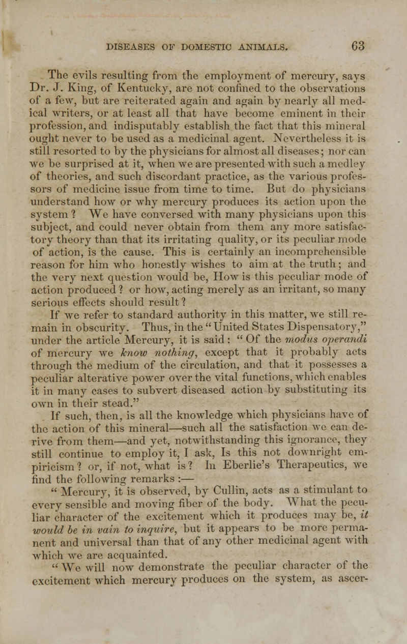 The evils resulting from the employment of mercury, says Dr. J. King, of Kentucky, are not confined to the observations of a few, but are reiterated again and again by nearly all med- ical writers, or at least all that have become eminent in their profession, and indisputably establish the fact that this mineral ought never to be used as a medicinal agent. Nevertheless it is still resorted to by the physicians for almost all diseases; nor can we be surprised at it, when we are presented with such a medley of theories, and such discordant practice, as the various profes- sors of medicine issue from time to time. But do physicians understand how or why mercury produces its action upon the system 1 We have conversed with many physicians upon this subject, and could never obtain from them any more satisfac- tory theory than that its irritating quality, or its peculiar mode of action, is the cause. This is certainly an incomprehensible reason for him who honestly wishes to aim at the truth; and the very next question would be, How is this peculiar mode of action produced 1 or how, acting merely as an irritant, so many serious effects should result? If we refer to standard authority in this matter, we still re- main in obscurity. Thus, in the  United States Dispensatory, under the article Mercury, it is said:  Of the modus operandi of mercury we know nothing, except that it probably acts through the medium of the circulation, and that it possesses a peculiar alterative power over the vital functions, which enables it in many cases to subvert diseased action by substituting its own in their stead. If such, then, is all the knowledge which physicians have of the action of this mineral—such all the satisfaction we can de- rive from them—and yet, notwithstanding this ignorance, they still continue to employ it, I ask, Is this not downright em- piricism 1 or, if not, what is ? In Eberlie's Therapeutics, we find the following remarks :—  Mercury, it is observed, by Cullin, acts as a stimulant to every sensible and moving fiber of the body. What the pecu- liar character of the excitement which it produces may be, it would be in vain to inquire, but it appears to be more perma- nent and universal than that of any other medicinal agent with which we are, acquainted.  We will now demonstrate the peculiar character of the excitement which mercury produces on the system, as ascer-