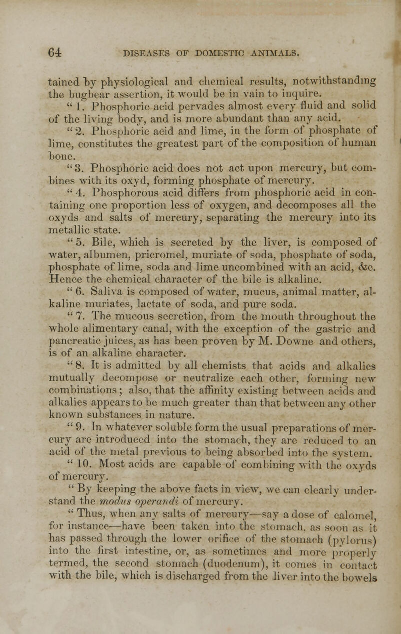 tained by physiological and chemical results, notwithstanding the bugbear assertion, it would be in vain to inquire.  1. Phosphoric acid pervades almost every fluid and solid of the living body, and is more abundant than any acid. 2. Phosphoric acid and lime, in the form of phosphate of lime, constitutes the greatest part of the composition of human bone. 3. Phosphoric acid does not act upon mercury, but com- bines with its oxyd, forming phosphate of mercury.  4. Phosphorous acid differs from phosphoric acid in con- taining one proportion less of oxygen, and decomposes all the oxyds and salts of mercury, separating the mercury into its metallic state.  5. Bile, which is secreted by the liver, is composed of water, albumen, pricromel, muriate of soda, phosphate of soda, phosphate of lime, soda and lime uncombined with an acid, &c. Hence the chemical character of the bile is alkaline.  G. Saliva is composed of water, mucus, animal matter, al- kaline muriates, lactate of soda, and pure soda.  7. The mucous secretion, from the mouth throughout the whole alimentary canal, with the exception of the gastric and pancreatic juices, as has been proven by M. Downe and others, is of an alkaline character.  8. It is admitted by all chemists that acids and alkalies mutually decompose or neutralize each other, forming new combinations; also, that the affinity existing between acids and alkalies appears to be much greater than that between any other known substances in nature.  9. In whatever soluble form the usual preparations of mer- cury are introduced into the stomach, they are reduced to an acid of the metal previous to being absorbed into the system.  10. Most acids are capable of combining with the oxyds of mercury.  By keeping the above facts in view, we can clearly under- stand the. modus operandi of mercury.  Thus, when any salts of mercury—say a dose of calomel, for instance—have been taken into the stomach, as soon as it has passed through the lower orifice of the stomach (pylorus) into the first intestine, or, as sometimes and more properly termed, the second stomach (duodenum), it comes in contact with the bile, which is discharged from the liver into the bowels