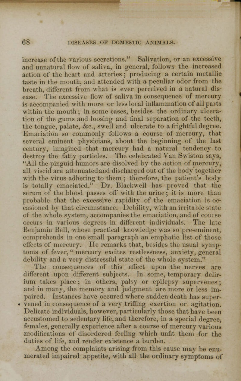 increase of the various secretions. Salivation, or an excessive and unnatural flow of saliva, in general, follows the increased action of the heart and arteries; producing a certain metallic taste in the mouth, and attended with a peculiar odor from the breath, different from what is ever perceived in a natural dis- ease. The excessive flow of saliva in consequence of mercury is accompanied with more or less local inflammation of all parts within the mouth; in some cases, besides the ordinary ulcera- tion of the gums and loosing and final separation of the teeth, the tongue, palate, &c, swell and ulcerate to a frightful degree. Emaciation so commonly follows a course of mercury, that several eminent physicians, about the beginning of the last century, imagined that mercury had a natural tendency to destroy the fatty particles. The celebrated Van Swiston says, All the pinguid humors are disolved by the action of mercury, all viscid are attenuated and discharged out of the body together with the virus adhering to them ; therefore, the patient's body is totally emaciated. Dr. Blaekwell has proved that the serum of the blood passes oft' with the urine; it is more than probable that the excessive rapidity of the emaciation is oc- casioned by that circumstance. Debility, with an irritable, slate of the whole system, accompanies the emaciation, and of course occurs in various degrees in different individuals. The late Benjamin Bell, whose practical knowledge was so pre-eminent, comprehends in one small paragraph an emphatic list of those effects of mercury. He remarks that, besides the usual symp- toms of fever,  mercury excites restlessness, anxiety, general debility and a very distressful state of the whole system. The consequences of this effect upon the nerves are different upon different subjects. In some, temporary delir- ium takes place; in others, palsy or epilepsy supervenes; and in many, the memory and judgment are more or less im- paired. Instances have occured where sudden death has super- vened in consequence of a very trifling exertion or agitation. Delicate individuals, however, particularly those that have been accustomed to sedentary life, and therefore, in a special degree, females, generally experience after a course of mercury various modifications of disordered feeling which unfit them for the duties of life, and render existence a burden. Among the complaints arising from this cause may be enu- merated impaired appetite, with all the ordinary symptoms of