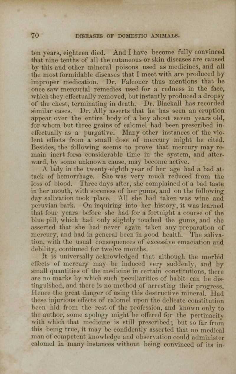 ten years, eighteen died. And I have become fully convinced that nine tenths of all the cutaneous or skin diseases are caused by this and other mineral poisons used as medicines, and all the most formidable diseases that I meet with are produced by improper medication. Dr. Falconer thus mentions that he once saw mercurial remedies used for a redness in the face, which they effectually removed, but instantly produced a dropsy of the chest, terminating in death. Dr. Blackall has recorded similar cases. Dr. Ally asserts that he has seen an eruption appear over the entire body of a boy about seven years old, for whom but three grains of calomel had been prescribed in- effectually as a purgative. Many other instances of the vio- lent effects from a small dose of mercury might be cited. Besides, the following seems to prove that mercury may re- main inert fona considerable time in the system, and after- ward, by some unknown cause, may become active. A lady in the twenty-eighth year of her age had a bad at- tack of hemorrhage. She was very much reduced from the loss of blood. Three days after, she complained of a bad taste in her mouth, with soreness of her gums, and on the following day salivation took place. All she had taken was wine and pcruvian bark. On inquiring into her history, it was learned that four years before she had for a fortnight a course of the blue pill, which had only slightly touched the gums, and she asserted that she had never again taken any preparation of mercury, and had in general been in good health. The saliva- tion, with the usual consequences of excessive emaciation and debility, continued for twelve months. It is universally acknowledged that although the morbid effects of mercury may be induced very suddenly, and by small quantities of the medicine in certain constitutions, there are no marks by which such peculiarities of habit can be dis- tinguished, and there is no method of arresting their progress. Hence the great danger of using this destructive mineral. Had these injurious effects of calomel upon the delicate constitution been hid from the rest of the profession, and known only to the author, some apology might be offered for the pertinacity with which that medicine is still prescribed; but so far from this being true, it may be confidently asserted that no medical man of competent knowledge and observation could administer calomel in many instances without being convinced of its in-