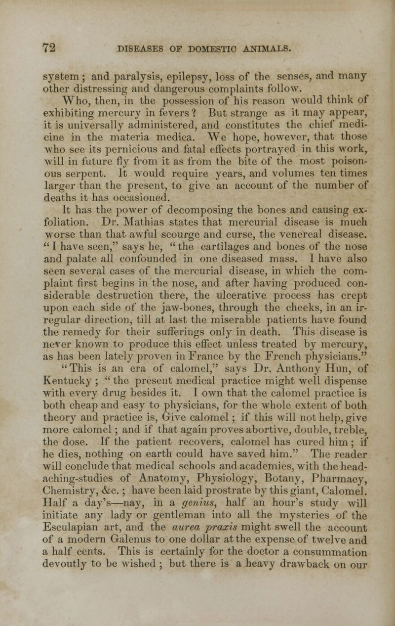 system; and paralysis, epilepsy, loss of the senses, and many other distressing and dangerous complaints follow. Who, then, in the possession of his reason would think of exhibiting mercury in fevers % But strange as it may appear, it is universally administered, and constitutes the chief medi- cine in the materia medica. We hope, however, that those who see its pernicious and fatal effects portrayed in this work, will in future fly from it as from the bite of the most poison- ous serpent. It would require years, and volumes ten times larger than the present, to give an account of the number of deaths it has occasioned. It has the power of decomposing the bones and causing ex- foliation. Dr. Mathias states that mercurial disease is much worse than that awful scourge and curse, the venereal disease.  I have seen, says he,  the cartilages and bones of the nose and palate all confounded in one diseased mass. I have also seen several cases of the mercurial disease, in which the com- plaint first begins in the nose, and after having produced con- siderable destruction there, the ulcerative process has crept upon each side of the jaw-bones, through the cheeks, in an ir- regular direction, till at last the miserable patients have found the remedy for their sufferings only in death. This disease is never known to produce this effect unless treated by mercury, as has been lately proven in France by the French physicians.  This is an era of calomel, says Dr. Anthony Hun, of Kentucky ;  the present medical practice might well dispense with every drug besides it. I own that the calomel practice is both cheap and easy to physicians, for the whole extent of both theory and practice is, Give calomel; if this will not help, give more calomel; and if that again proves abortive, double, treble, the dose. If the patient recovers, calomel has cured him; if he dies, nothing on earth could have saved him. The reader will conclude that medical schools and academies, with the head- aching-studies of Anatomy, Physiology, Botany, Pharmacy, Chemistry, &c.; have been laid prostrate by this giant, Calomel. Half a day's—nay, in a genius, half an hour's study will initiate any lady or gentleman into all the mysteries of the Esculapian art, and the aurea praxis might swell the account of a modern Galenus to one dollar at the expense of twelve and a half cents. This is certainly for the doctor a consummation devoutly to be wished; but there is a heavy drawback on our