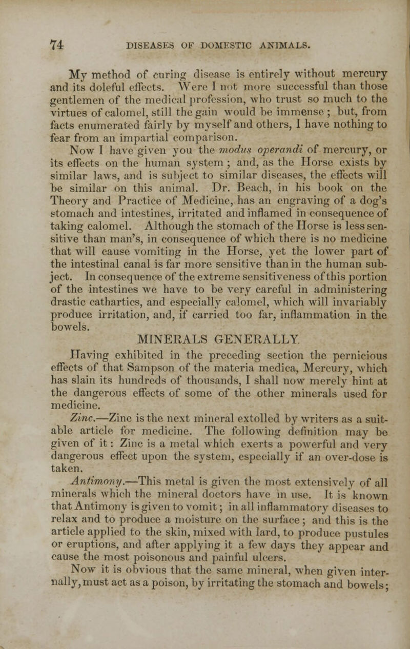 My method of curing disease is entirely without mercury and its doleful effects. Were I not more successful than those gentlemen of the medical profession, who trust so much to the virtues of calomel, still the gain would be immense; but, from facts enumerated fairly by myself and others, I have nothing to fear from an impartial comparison. Now I have given you the modus operandi of mercury, or its effects on the human system ; and, as the Horse exists by similar laws, and is subject to similar diseases, the effects will be similar on this animal. Dr. Beach, in his book on the Theory and Practice of Medicine, has an engraving of a dog's stomach and intestines, irritated and inflamed in consequence of taking calomel. Although the stomach of the Horse is less sen- sitive than man's, in consequence of which there is no medicine that will cause vomiting in the Horse, yet the lower part of the intestinal canal is far more sensitive than in the human sub- ject. In consequence of the extreme sensitiveness of this portion of the intestines we have to be very careful in administering drastic cathartics, and especially calomel, which will invariably produce irritation, and, if carried too far, inflammation in the bowels. MINERALS GENERALLY. Having exhibited in the preceding section the pernicious effects of that Sampson of the materia medica, Mercury, which has slain its hundreds of thousands, I shall now merely hint at the dangerous effects of some of the other minerals used for medicine. Zinc.—Zinc is the next mineral extolled by writers as a suit- able article for medicine. The following definition may be given of it: Zinc is a metal which exerts a powerful and very dangerous effect upon the system, especially if an over-dose is taken. Antimony.—This metal is given the most extensively of all minerals which the mineral doctors have in use. It is known that Antimony is given to vomit; in all inflammatory diseases to relax and to produce a moisture on the surface; and this is the article applied to the skin, mixed with lard, to produce pustules or eruptions, and after applying it a few days they appear and cause the most poisonous and painful ulcers. Now it is obvious that the same mineral, when given inter- nally, must act as a poison, by irritating the stomach and bowels-