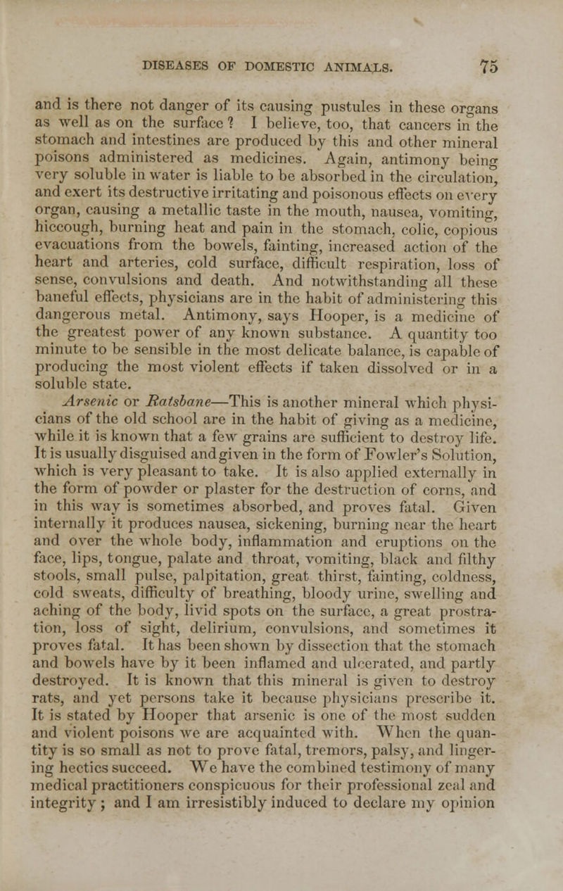 and is there not danger of its causing pustules in these organs as well as on the surface 1 I believe, too, that cancers in the stomach and intestines are produced by this and other mineral poisons administered as medicines. Again, antimony being very soluble in water is liable to be absorbed in the circulation, and exert its destructive irritating and poisonous effects on every organ, causing a metallic taste in the mouth, nausea, vomiting, hiccough, burning heat and pain in the stomach, colic, copious evacuations from the bowels, fainting, increased action of the heart and arteries, cold surface, difficult respiration, loss of sense, convulsions and death. And notwithstanding all these baneful effects, physicians are in the habit of administering this dangerous metal. Antimony, says Hooper, is a medicine of the greatest power of any known substance. A quantity too minute to be sensible in the most delicate balance, is capable of producing the most violent effects if taken dissolved or in a soluble state. Arsenic or Ratsbane—This is another mineral which physi- cians of the old school are in the habit of giving as a medicine, while it is known that a few grains are sufficient to destroy life. It is usually disguised and given in the form of Fowler's Solution, which is very pleasant to take. It is also applied externally in the form of powder or plaster for the destruction of corns, and in this way is sometimes absorbed, and proves fatal. Given internally it produces nausea, sickening, burning near the heart and over the whole body, inflammation and eruptions on the face, lips, tongue, palate and throat, vomiting, black and filthy stools, small pulse, palpitation, great thirst, fainting, coldness, cold sweats, difficulty of breathing, bloody urine, swelling and aching of the body, livid spots on the surface, a great prostra- tion, loss of sight, delirium, convulsions, and sometimes it proves fatal. It has been shown by dissection that the stomach and bowels have by it been inflamed and ulcerated, and partly destroyed. It is known that this mineral is given to destroy rats, and yet persons take it because physicians prescribe it. It is stated by Hooper that arsenic is one of the most sudden and violent poisons we are acquainted with. When the quan- tity is so small as not to prove fatal, tremors, palsy, and linger- ing hectics succeed. We have the combined testimony of many medical practitioners conspicuous for their professional zeal and integrity ; and I am irresistibly induced to declare my opinion