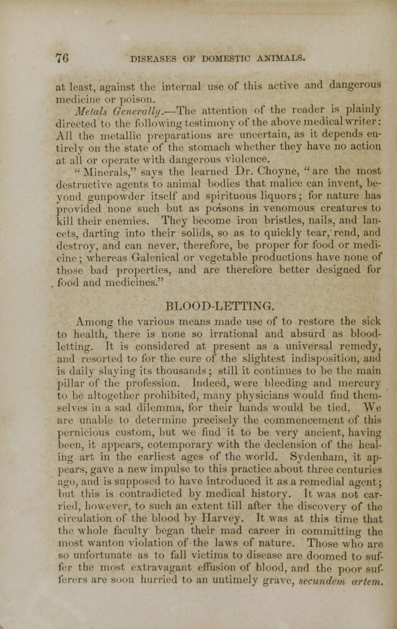at least, against the internal use of this active and dangerous medicine or poison. Metals Generally.—The attention of the reader is plainly directed to the following testimony of the above medical writer: All the metallic preparations are uncertain, as it depends en- tirely on the state of the stomach whether they have no action at all or operate with dangerous violence. ;- Minerals, says the learned Dr. Choyne,  are the most destructive agents to animal bodies that malice can invent, be- yond gunpowder itself and spirituous liquors; for nature has provided none such but as poisons in venomous creatures to kill their enemies. They become iron bristles, nails, and lan- cets, darting into their solids, so as to quickly tear,'rend, and destroy, and can never, therefore, be proper for food or medi- cine ; whereas Galenical or vegetable productions have none of those bad properties, and are therefore better designed for . food and medicines. BLOOD-LETTING. Among the various means made use of to restore the sick to health, there is none so irrational and absurd as blood- letting. It is considered at present as a universal remedy, and resorted to for the cure of the slightest indisposition, and is daily slaying its thousands; still it continues to be the main pillar of the profession. Indeed, were bleeding and mercury to be altogether prohibited, many physicians would find them- selves in a sad dilemma, for their hands would be tied. We are unable to determine precisely the commencement of this pernicious custom, but we find it to be very ancient, having been, it appears, cotemporary with the declension of the heal- ing art in the earliest ages of the world. Sydenham, it ap- pears, gave a new impulse to this practice about three centuries ago, and is supposed to have introduced it as a remedial agent; but this is contradicted by medical history. It was not car- ried, however, to such an extent till after the discovery of the circulation of the blood by Harvey. It was at this time that the whole faculty began their mad career in committing the most wanton violation of the laws of nature. Those who are so unfortunate as to fall victims to disease are doomed to suf- fer the most extravagant effusion of blood, and the poor suf- ferers are soon hurried to an untimely grave, secundem artem.