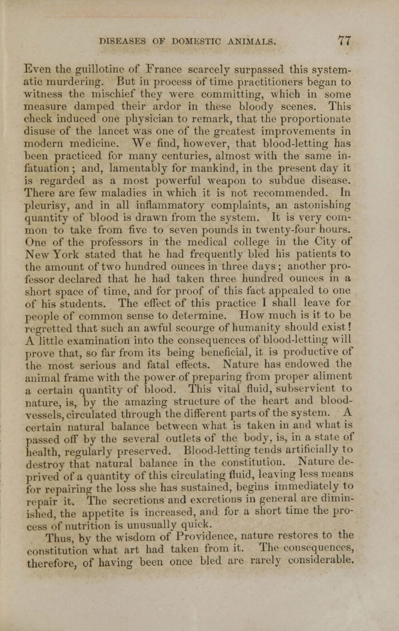 Even the guillotine of France scarcely surpassed this system- atic murdering. But in process of time practitioners began to witness the mischief they were committing, which in some measure damped their ardor in these bloody scenes. This check induced one physician to remark, that the proportionate disuse of the lancet was one of the greatest improvements in modern medicine. We find, however, that blood-letting has been practiced for many centuries, almost with the same in- fatuation ; and, lamentably for mankind, in the present day it is regarded as a most powerful weapon to subdue disease. There are few maladies in which it is not recommended. In pleurisy, and in all inflammatory complaints, an astonishing quantity of blood is drawn from the system. It is very com- mon to take from five to seven pounds in twenty-four hours. One of the professors in the medical college in the City of New York stated that he had frequently bled his patients to the amount of two hundred ounces in three days; another pro- fessor declared that he had taken three hundred ounces in a short space of time, and for proof of this fact appealed to one of his students. The effect of this practice I shall leave for people of common sense to determine. How much is it to be regretted that such an awful scourge of humanity should exist! A little examination into the consequences of blood-letting will prove that, so far from its being beneficial, it is productive of the most serious and fatal effects. Nature has endowed the animal frame with the power of preparing from proper aliment a certain quantity of blood. This vital fluid, subservient to nature, is, by the amazing structure of the heart and blood- vessels, circulated through the different parts of the system. A certain natural balance between what is taken in and what is passed off by the several outlets of the body, is, in a state of health, regularly preserved. Blood-letting tends artificially to destroy that natural balance in the constitution. Nature de- prived of a quantity of this circulating fluid, leaving less means fur repairing the loss she has sustained, begins immediately to repair it. The secretions and excretions in general are dimin- ished, the appetite is increased, and for a short time the pro- cess of nutrition is unusually quick. Thus, by the wisdom of Providence, nature restores to the constitution what art had taken from it. The consequences, therefore, of having been once bled are rarely considerable.