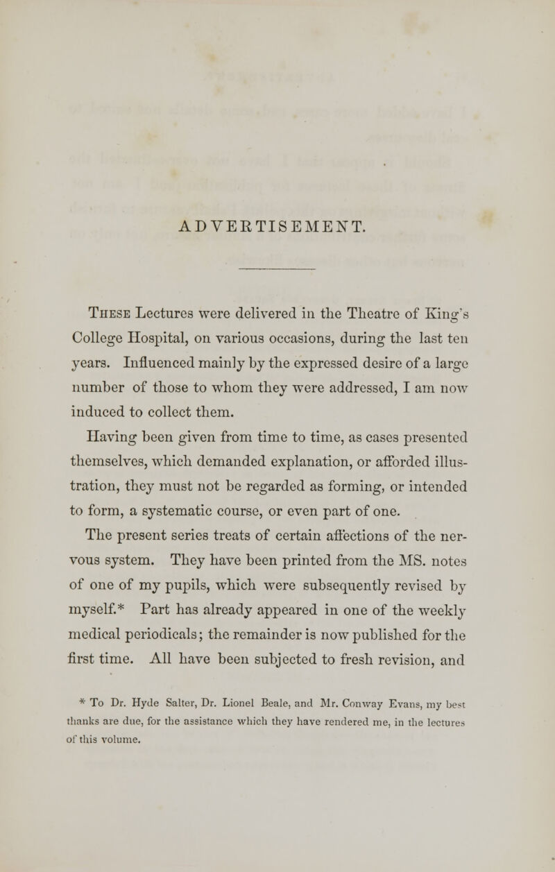 ADVERTISEMENT. These Lectures were delivered in the Theatre of Kind's College Hospital, on various occasions, during the last ten years. Influenced mainly by the expressed desire of a large number of those to whom they were addressed, I am now induced to collect them. Having been given from time to time, as cases presented themselves, which demanded explanation, or afforded illus- tration, they must not be regarded as forming, or intended to form, a systematic course, or even part of one. The present series treats of certain affections of the ner- vous system. They have been printed from the MS. notes of one of my pupils, which were subsequently revised by myself.* Part has already appeared in one of the weekly medical periodicals; the remainder is now published for the first time. All have been subjected to fresh revision, and * To Dr. Hyde Salter, Dr. Lionel Beale, and Mr. Conway Evans, my best thanks are due, for the assistance which they have rendered me, in the lectures of this volume.