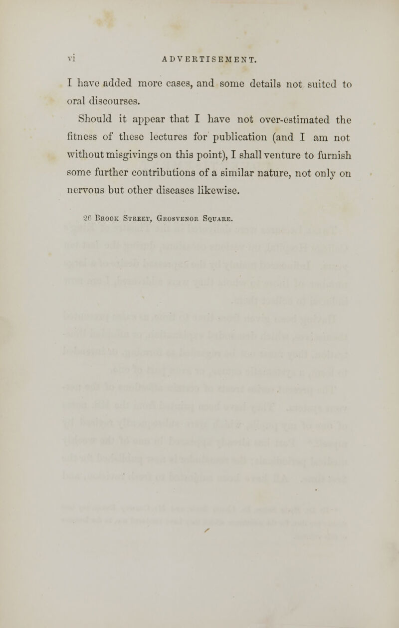 I have added more cases, and some details not suited to oral discourses. Should it appear that I have not over-estimated the fitness of these lectures for publication (and I am not without misgivings on this point), I shall venture to furnish some further contributions of a similar nature, not only on nervous but other diseases likewise. 26 Brook Street, Grosvenor Square.