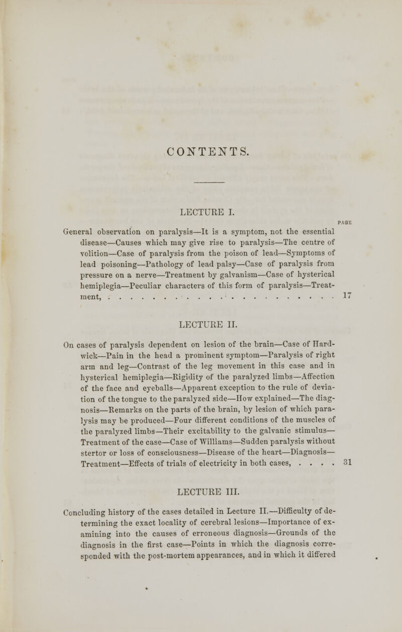 LECTURE I. PAGE General observation on paralysis—It is a symptom, not the essential disease—Causes which may give rise to paralysis—The centre of volition—Case of paralysis from the poison of lead—Symptoms of lead poisoning—Pathology of lead palsy—Case of paralysis from pressure on a nerve—Treatment by galvanism—Case of hysterical hemiplegia—Peculiar characters of this form of paralysis—Treat- ment, 17 LECTURE II. On cases of paralysis dependent on lesion of the brain—Case of Hard- wick—Pain in the head a prominent symptom—Paralysis of right arm and leg—Contrast of the leg movement in this case and in hysterical hemiplegia—Rigidity of the paralyzed limbs—Affection of the face and eyeballs—Apparent exception to the rule of devia- tion of the tongue to the paralyzed side—How explained—The diag- nosis—Remarks on the parts of the brain, by lesion of which para- lysis may be produced—Four different conditions of the muscles of the paralyzed limbs—Their excitability to the galvanic stimulus— Treatment of the case—Case of Williams—Sudden paralysis without stertor or loss of consciousness—Disease of the heart—Diagnosis— Treatment—Effects of trials of electricity in both cases, .... 31 LECTURE III. Concluding history of the cases detailed in Lecture II.—Difficulty of de- termining the exact locality of cerebral lesions—Importance of ex- amining into the causes of erroneous diagnosis—Grounds of the diagnosis in the first case—Points in which the diagnosis corre- sponded with the post-mortem appearances, and in which it differed