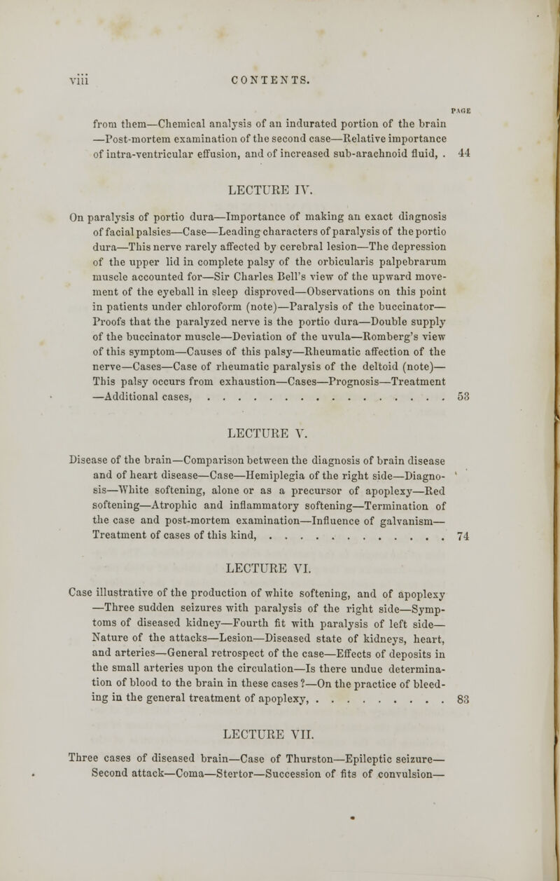 PACE from them—Chemical analysis of an indurated portion of the brain —Post-mortem examination of the second case—Relative importance of intra-ventricular effusion, and of increased sub-arachnoid fluid, . 44 LECTURE IV. On paralysis of portio dura—Importance of making an exact diagnosis of facial palsies—Case—Leading characters of paralysis of the portio dura—This nerve rarely affected by cerebral lesion—The depression of the upper lid in complete palsy of the orbicularis palpebrarum muscle accounted for—Sir Charles Bell's view of the upward move- ment of the eyeball in sleep disproved—Observations on this point in patients under chloroform (note)—Paralysis of the buccinator— Proofs that the paralyzed nerve is the portio dura—Double supply of the buccinator muscle—Deviation of the uvula—Romberg's view of this symptom—Causes of this palsy—Rheumatic affection of the nerve—Cases—Case of rheumatic paralysis of the deltoid (note)— This palsy occurs from exhaustion—Cases—Prognosis—Treatment —Additional cases, 53 LECTURE V. Disease of the brain—Comparison between the diagnosis of brain disease and of heart disease—Case—Hemiplegia of the right side—Diagno- ' sis—White softening, alone or as a precursor of apoplexy—Red softening—Atrophic and inflammatory softening—Termination of the case and post-mortem examination—Influence of galvanism— Treatment of cases of this kind, 74 LECTURE VI. Case illustrative of the production of white softening, and of apoplexy —Three sudden seizures with paralysis of the right side—Symp- toms of diseased kidney—Fourth fit with paralysis of left side— Nature of the attacks—Lesion—Diseased state of kidneys, heart, and arteries—General retrospect of the case—Effects of deposits in the small arteries upon the circulation—Is there undue determina- tion of blood to the brain in these cases ?—On the practice of bleed- ing in the general treatment of apoplexy, 83 LECTURE VII. Three cases of diseased brain—Case of Thurston—Epileptic seizure— Second attack—Coma—Stertor—Succession of fits of convulsion—