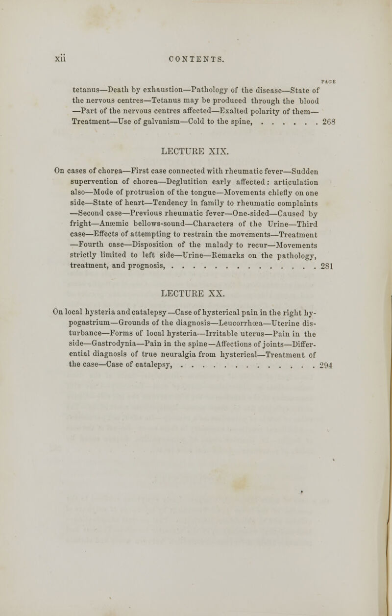 PAGE tetanus—Death by exhaustion—Pathology of the disease—State of the nervous centres—Tetanus may be produced through the blood —Part of the nervous centres affected—Exalted polarity of them— Treatment—Use of galvanism—Cold to the spine 268 LECTURE XIX. On cases of chorea—First case connected with rheumatic fever—Sudden supervention of chorea—Deglutition early affected: articulation also—Mode of protrusion of the tongue—Movements chiefly on one side—State of heart—Tendency in family to rheumatic complaints —Second case—Previous rheumatic fever—One-sided—Caused by fright—Amemic bellows-sound—Characters of the Urine—Third case—Effects of attempting to restrain the movements—Treatment —Fourth case—Disposition of the malady to recur—Movements strictly limited to left side—Urine—Remarks on the pathology, treatment, and prognosis, 281 LECTURE XX. On local hysteria and catalepsy— Case of hysterical pain in the right hy- pogastrium—Grounds of the diagnosis—Leucorrhcoa—Uterine dis- turbance—Forms of local hysteria—Irritable uterus—Pain in the side—Gastrodynia—Pain in the spine—Affections of joints—Differ- ential diagnosis of true neuralgia from hysterical—Treatment of the case—Case of catalepsy, 294