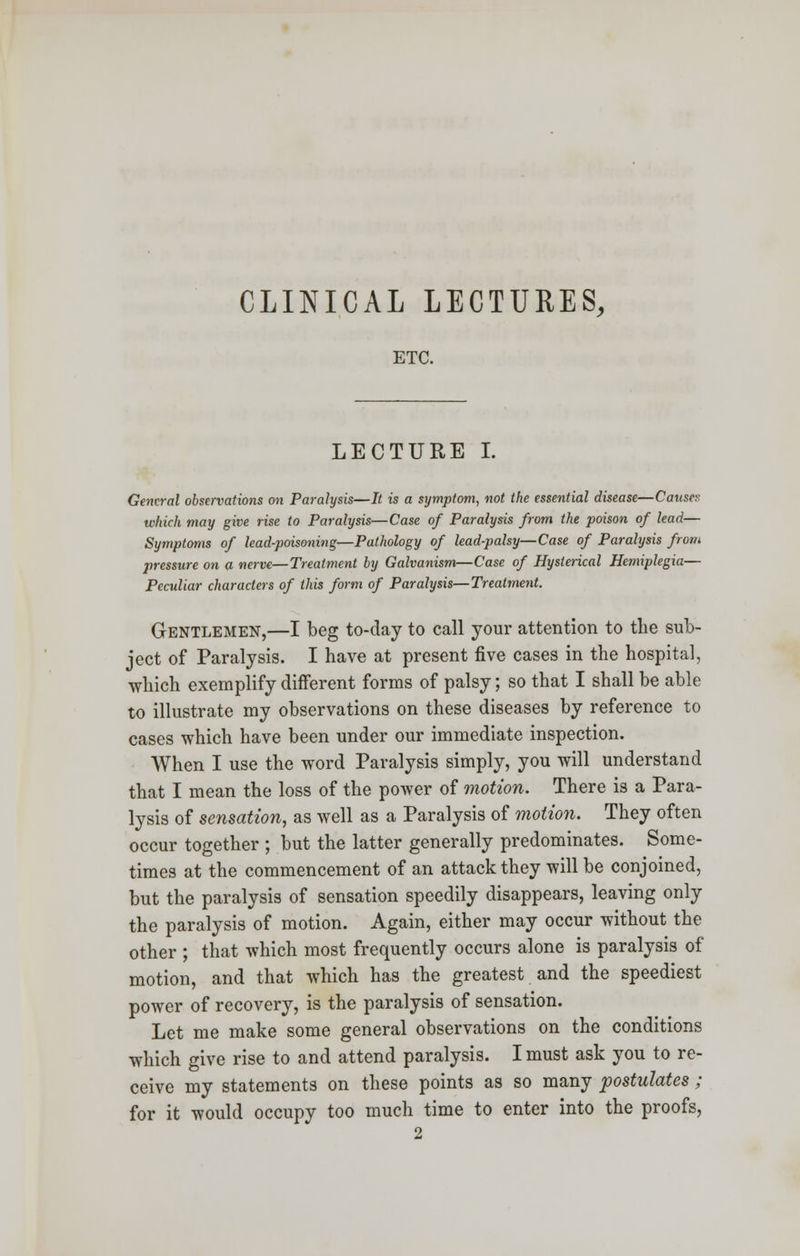 CLINICAL LECTURES, ETC. LECTURE I. General observations on Paralysis—It is a symptom, not the essential disease—Causey which may give rise to Paralysis—Case of Paralysis from the poison of lead— Symptoms of lead-poisoning—Pathology of lead-palsy—Case of Paralysis from pressure on a nerve—Treatment by Galvanism—Case of Hysterical Hemiplegia— Peculiar characters of this form of Paralysis—Treatment. Gentlemen,—I beg to-day to call your attention to the sub- ject of Paralysis. I have at present five cases in the hospital, which exemplify different forms of palsy; so that I shall be able to illustrate my observations on these diseases by reference to cases which have been under our immediate inspection. When I use the word Paralysis simply, you will understand that I mean the loss of the power of motion. There is a Para- lysis of sensation, as well as a Paralysis of motion. They often occur together ; but the latter generally predominates. Some- times at the commencement of an attack they will be conjoined, but the paralysis of sensation speedily disappears, leaving only the paralysis of motion. Again, either may occur without the other ; that which most frequently occurs alone is paralysis of motion, and that which has the greatest and the speediest power of recovery, is the paralysis of sensation. Let me make some general observations on the conditions which give rise to and attend paralysis. I must ask you to re- ceive my statements on these points as so many postulates; for it would occupy too much time to enter into the proofs,