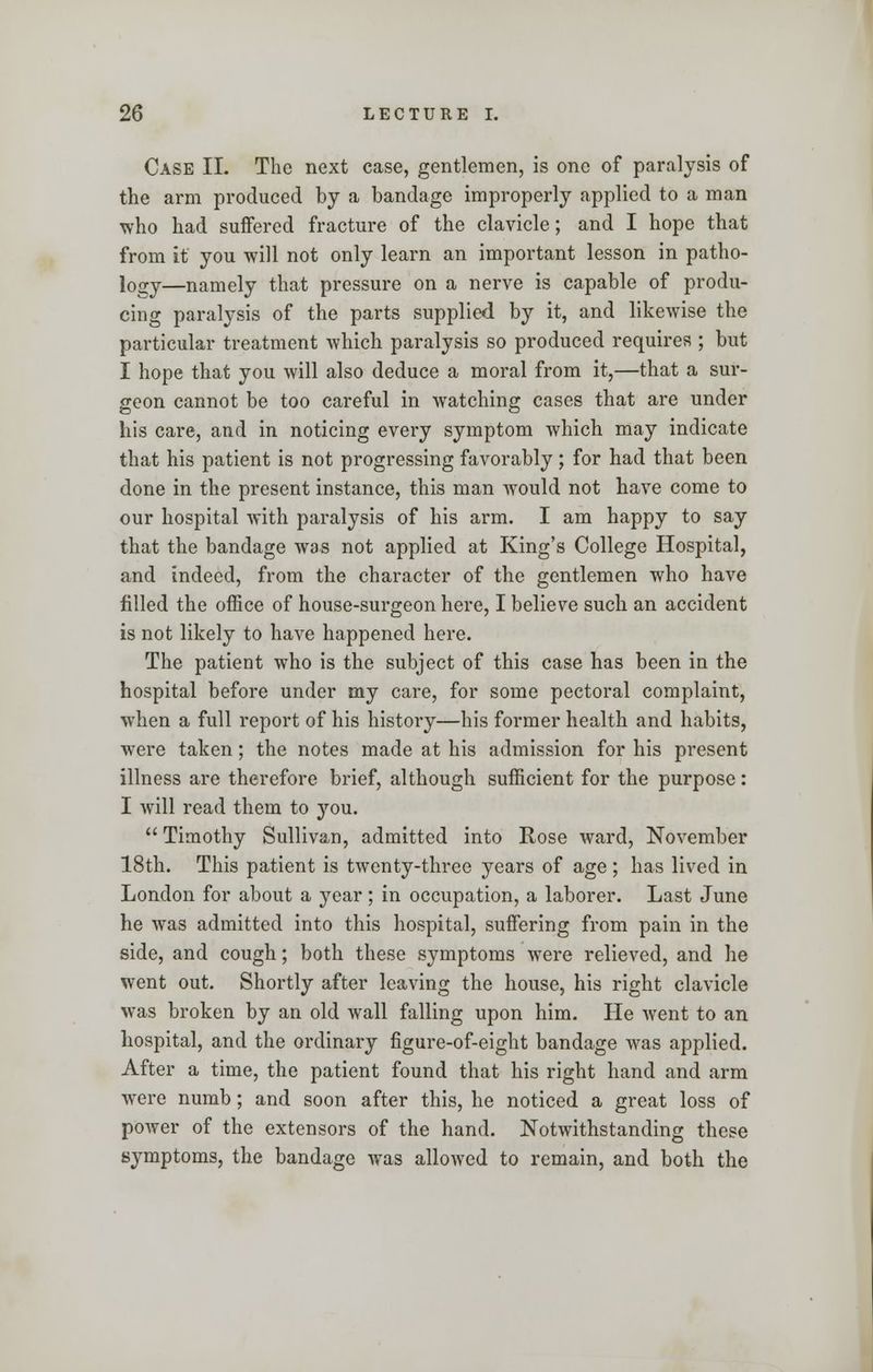 Case II. The next case, gentlemen, is one of paralysis of the arm produced by a bandage improperly applied to a man who had suffered fracture of the clavicle; and I hope that from it you will not only learn an important lesson in patho- logy—namely that pressure on a nerve is capable of produ- cing paralysis of the parts supplied by it, and likewise the particular treatment which paralysis so produced requires ; but I hope that you will also deduce a moral from it,—that a sur- geon cannot be too careful in watching cases that are under his care, and in noticing every symptom which may indicate that his patient is not progressing favorably; for had that been done in the present instance, this man would not have come to our hospital with paralysis of his arm. I am happy to say that the bandage was not applied at King's College Hospital, and indeed, from the character of the gentlemen who have filled the office of house-surgeon here, I believe such an accident is not likely to have happened here. The patient who is the subject of this case has been in the hospital before under my care, for some pectoral complaint, when a full report of his history—his former health and habits, were taken; the notes made at his admission for his present illness are therefore brief, although sufficient for the purpose : I will read them to you. Timothy Sullivan, admitted into Rose ward, November 18th. This patient is twenty-three years of age; has lived in London for about a year; in occupation, a laborer. Last June he was admitted into this hospital, suffering from pain in the side, and cough; both these symptoms were relieved, and he went out. Shortly after leaving the house, his right clavicle was broken by an old wall falling upon him. He went to an hospital, and the ordinary figure-of-eight bandage was applied. After a time, the patient found that his right hand and arm were numb; and soon after this, he noticed a great loss of power of the extensors of the hand. Notwithstanding these symptoms, the bandage was allowed to remain, and both the
