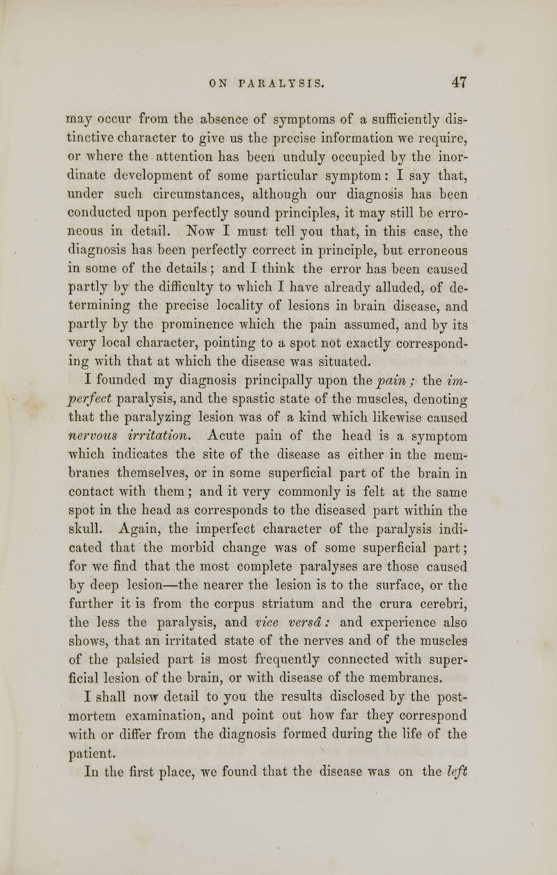 may occur from the absence of symptoms of a sufficiently dis- tinctive character to give us the precise information we require, or where the attention has been unduly occupied by the inor- dinate development of some particular symptom: I say that, under such circumstances, although our diagnosis has been conducted upon perfectly sound principles, it may still be erro- neous in detail. Now I must tell you that, in this case, the diagnosis has been perfectly correct in principle, but erroneous in some of the details; and I think the error has been caused partly by the difficulty to which I have already alluded, of de- termining the precise locality of lesions in brain disease, and partly by the prominence which the pain assumed, and by its very local character, pointing to a spot not exactly correspond- ing with that at which the disease was situated. I founded my diagnosis principally upon the pain ; the im- perfect paralysis, and the spastic state of the muscles, denoting that the paralyzing lesion was of a kind which likewise caused nervous irritation. Acute pain of the head is a symptom which indicates the site of the disease as either in the mem- branes themselves, or in some superficial part of the brain in contact with them; and it very commonly is felt at the same spot in the head as corresponds to the diseased part within the skull. Again, the imperfect character of the paralysis indi- cated that the morbid change was of some superficial part; for we find that the most complete paralyses are those caused by deep lesion—the nearer the lesion is to the surface, or the further it is from the corpus striatum and the crura cerebri, the less the paralysis, and vice versa: and experience also shows, that an irritated state of the nerves and of the muscles of the palsied part is most frequently connected with super- ficial lesion of the brain, or with disease of the membranes. I shall now detail to you the results disclosed by the post- mortem examination, and point out how far they correspond with or differ from the diagnosis formed during the life of the patient. In the first place, we found that the disease was on the left