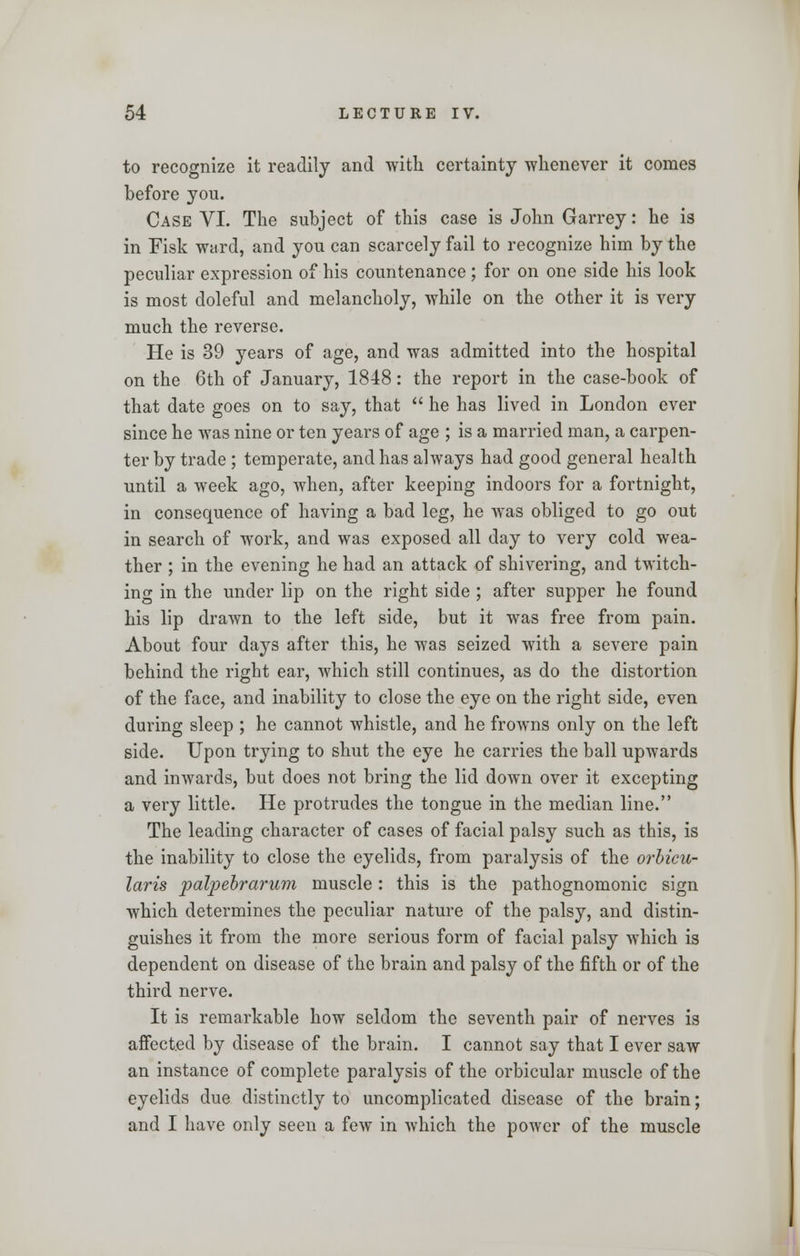 to recognize it readily and with certainty whenever it comes before you. Case VI. The subject of this case is John Garrey: he is in Fisk ward, and you can scarcely fail to recognize him by the peculiar expression of his countenance; for on one side his look is most doleful and melancholy, while on the other it is very much the reverse. He is 39 years of age, and was admitted into the hospital on the 6th of January, 1848: the report in the case-book of that date goes on to say, that  he has lived in London ever since he was nine or ten years of age ; is a married man, a carpen- ter by trade ; temperate, and has always had good general health until a week ago, when, after keeping indoors for a fortnight, in consequence of having a bad leg, he was obliged to go out in search of work, and was exposed all day to very cold wea- ther ; in the evening he had an attack of shivering, and twitch- ing in the under lip on the right side ; after supper he found his lip drawn to the left side, but it was free from pain. About four days after this, he was seized with a severe pain behind the right ear, which still continues, as do the distortion of the face, and inability to close the eye on the right side, even during sleep ; he cannot whistle, and he frowns only on the left side. Upon trying to shut the eye he carries the ball upwards and inwards, but does not bring the lid down over it excepting a very little. He protrudes the tongue in the median line. The leading character of cases of facial palsy such as this, is the inability to close the eyelids, from paralysis of the orbicu- laris palpebrarum muscle: this is the pathognomonic sign which determines the peculiar nature of the palsy, and distin- guishes it from the more serious form of facial palsy which is dependent on disease of the brain and palsy of the fifth or of the third nerve. It is remarkable how seldom the seventh pair of nerves is affected by disease of the brain. I cannot say that I ever saw an instance of complete paralysis of the orbicular muscle of the eyelids due distinctly to uncomplicated disease of the brain; and I have only seen a few in which the power of the muscle
