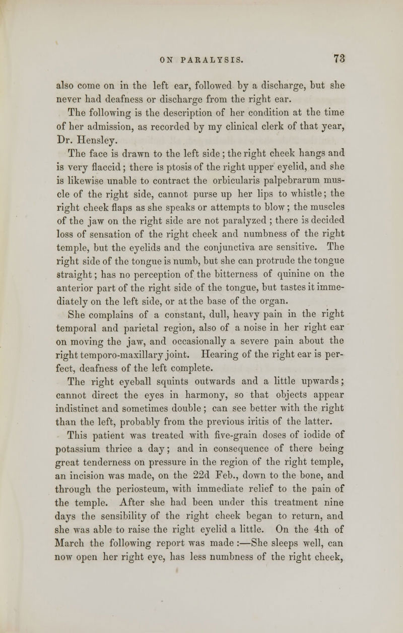also come on in the left ear, followed by a discharge, but she never had deafness or discharge from the right ear. The following is the description of her condition at the time of her admission, as recorded by my clinical clerk of that year, Dr. Hensley. The face is drawn to the left side; the right cheek hangs and is very flaccid; there is ptosis of the right upper eyelid, and she is likewise unable to contract the orbicularis palpebrarum mus- cle of the right side, cannot purse up her lips to whistle; the right cheek flaps as she speaks or attempts to blow; the muscles of the jaw on the right side are not paralyzed ; there is decided loss of sensation of the right cheek and numbness of the right temple, but the eyelids and the conjunctiva are sensitive. The right side of the tongue is numb, but she can protrude the tongue straight; has no perception of the bitterness of quinine on the anterior part of the right side of the tongue, but tastes it imme- diately on the left side, or at the base of the organ. She complains of a constant, dull, heavy pain in the right temporal and parietal region, also of a noise in her right ear on moving the jaw, and occasionally a severe pain about the right temporo-maxillary joint. Hearing of the right ear is per- fect, deafness of the left complete. The right eyeball squints outwards and a little upwards; cannot direct the eyes in harmony, so that objects appear indistinct and sometimes double; can see better with the right than the left, probably from the previous iritis of the latter. This patient was treated with five-grain doses of iodide of potassium thrice a day; and in consequence of there being great tenderness on pressure in the region of the right temple, an incision was made, on the 22d Feb., down to the bone, and through the periosteum, with immediate relief to the pain of the temple. After she had been under this treatment nine days the sensibility of the right cheek began to return, and she was able to raise the right eyelid a little. On the 4th of March the following report was made:—She sleeps well, can now open her right eye, has less numbness of the right cheek,