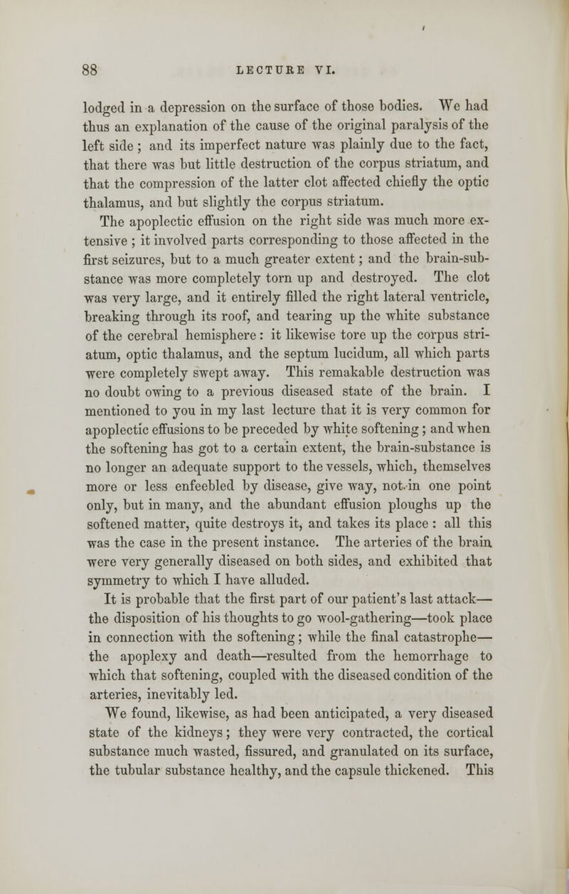 lodged in a depression on the surface of those bodies. We had thus an explanation of the cause of the original paralysis of the left side ; and its imperfect nature was plainly due to the fact, that there was but little destruction of the corpus striatum, and that the compression of the latter clot affected chiefly the optic thalamus, and but slightly the corpus striatum. The apoplectic effusion on the right side was much more ex- tensive ; it involved parts corresponding to those affected in the first seizures, but to a much greater extent; and the brain-sub- stance was more completely torn up and destroyed. The clot was very large, and it entirely filled the right lateral ventricle, breaking through its roof, and tearing up the white substance of the cerebral hemisphere : it likewise tore up the corpus stri- atum, optic thalamus, and the septum lucidum, all which parts were completely swept away. This remakable destruction was no doubt owing to a previous diseased state of the brain. I mentioned to you in my last lecture that it is very common for apoplectic effusions to be preceded by white softening; and when the softening has got to a certain extent, the brain-substance is no longer an adequate support to the vessels, which, themselves more or less enfeebled by disease, give way, not. in one point only, but in many, and the abundant effusion ploughs up the softened matter, quite destroys it, and takes its place : all this was the case in the present instance. The arteries of the brain were very generally diseased on both sides, and exhibited that symmetry to which I have alluded. It is probable that the first part of our patient's last attack— the disposition of his thoughts to go wool-gathering—took place in connection with the softening; while the final catastrophe— the apoplexy and death—resulted from the hemorrhage to which that softening, coupled with the diseased condition of the arteries, inevitably led. We found, likewise, as had been anticipated, a very diseased state of the kidneys; they were very contracted, the cortical substance much wasted, fissured, and granulated on its surface, the tubular substance healthy, and the capsule thickened. This