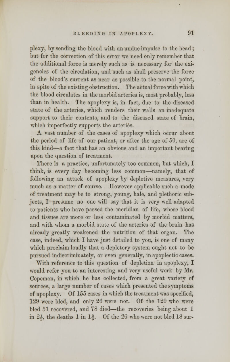 plexy, by sending the blood with an undue impulse to the head; but for the correction of this error we need only remember that the additional force is merely such as is necessary for the exi- gencies of the circulation, and such as shall preserve the force of the blood's current as near as possible to the normal point, in spite of the existing obstruction. The actual force with which the blood circulates in the morbid arteries is, most probably, less than in health. The apoplexy is, in fact, due to the diseased state of the arteries, which renders their walls an inadequate support to their contents, and to the diseased state of brain, which imperfectly supports the arteries. A vast number of the cases of apoplexy which occur about the period of life of our patient, or after the age of 50, arc of this kind—a fact that has an obvious and an important bearing upon the question of treatment. There is a practice, unfortunately too common, but which, I think, is every day becoming less common—namely, that of following an attack of apoplexy by depletive measures, very much as a matter of course. However applicable such a mode of treatment may be to strong, young, hale, and plethoric sub- jects, I presume no one will say that it is very well adapted to patients who have passed the meridian of life, whose blood and tissues are more or less contaminated by morbid matters, and with whom a morbid state of the arteries of the brain has already greatly weakened the nutrition of that organ. The case, indeed, which I have just detailed to you, is one of many which proclaim loudly that a depletory system ought not to be pursued indiscriminately, or even generally, in apoplectic cases. With reference to this question of depletion in apoplexy, I would refer you to an interesting and very useful work by Mr. Copeman, in which he has collected, from a great variety of sources, a large number of cases which presented the symptoms of apoplexy. Of 155 cases in which the treatment was specified, 129 were bled, and only 26 were not. Of the 129 who were bled 51 recovered, and 78 died—the recoveries being about 1 in 2|, the deaths 1 in If. Of the 26 who were not bled 18 sur-