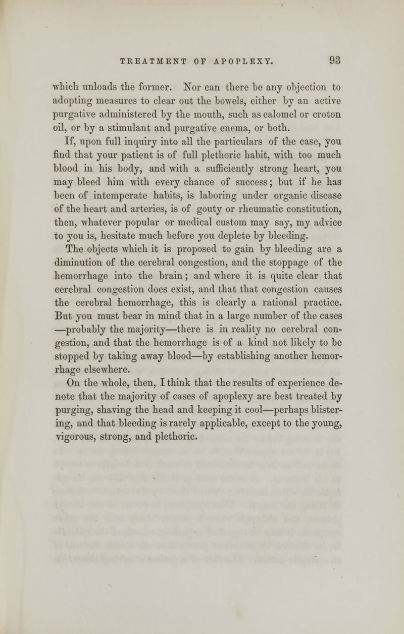 which unloads the former. Nor can there be any objection to adopting measures to clear out the bowels, either by an active purgative administered by the mouth, such as calomel or croton oil, or by a stimulant and purgative enema, or both. If, upon full inquiry into all the particulars of the case, you find that your patient is of full plethoric habit, with too much blood in his body, and with a sufficiently strong heart, you may bleed him with every chance of success; but if he has been of intemperate habits, is laboring under organic disease of the heart and arteries, is of gouty or rheumatic constitution, then, whatever popular or medical custom may say, my advice to you is, hesitate much before you deplete by bleeding. The objects which it is proposed to gain by bleeding are a diminution of the cerebral congestion, and the stoppage of the hemorrhage into the brain; and where it is quite clear that cerebral congestion does exist, and that that congestion causes the cerebral hemorrhage, this is clearly a rational practice. But you must bear in mind that in a large number of the cases —probably the majority—there is in reality no cerebral con- gestion, and that the hemorrhage is of a kind not likely to be stopped by taking away blood—by establishing another hemor- rhage elsewhere. On the whole, then, I think that the results of experience de- note that the majority of cases of apoplexy are best treated by purging, shaving the head and keeping it cool—perhaps blister- ing, and that bleeding is rarely applicable, except to the young, vigorous, strong, and plethoric.