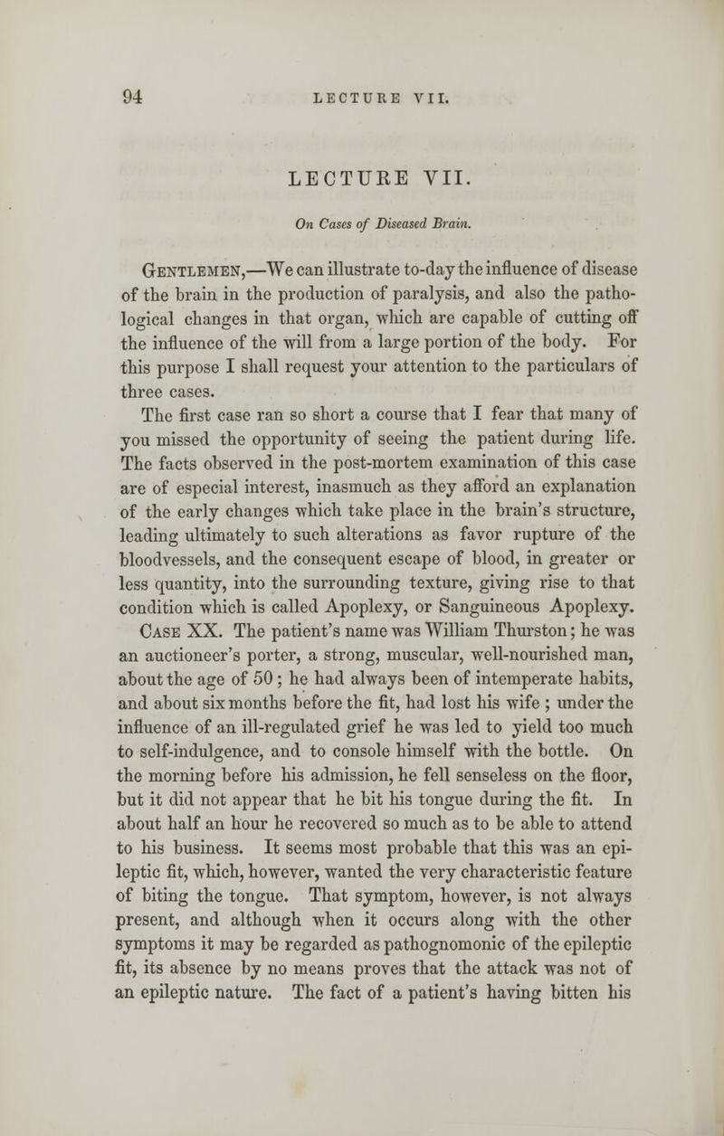 LECTURE VII. On Cases of Diseased Brain. Gentlemen,—We can illustrate to-day the influence of disease of the brain in the production of paralysis, and also the patho- logical changes in that organ, which are capable of cutting off the influence of the will from a large portion of the body. For this purpose I shall request your attention to the particulars of three cases. The first case ran so short a course that I fear that many of you missed the opportunity of seeing the patient during life. The facts observed in the post-mortem examination of this case are of especial interest, inasmuch as they afford an explanation of the early changes which take place in the brain's structure, leading ultimately to such alterations as favor rupture of the bloodvessels, and the consequent escape of blood, in greater or less quantity, into the surrounding texture, giving rise to that condition which is called Apoplexy, or Sanguineous Apoplexy. Case XX. The patient's name was William Thurston; he was an auctioneer's porter, a strong, muscular, well-nourished man, about the age of 50 ; he had always been of intemperate habits, and about six months before the fit, had lost his wife ; under the influence of an ill-regulated grief he was led to yield too much to self-indulgence, and to console himself with the bottle. On the morning before his admission, he fell senseless on the floor, but it did not appear that he bit his tongue during the fit. In about half an hour he recovered so much as to be able to attend to his business. It seems most probable that this was an epi- leptic fit, which, however, wanted the very characteristic feature of biting the tongue. That symptom, however, is not always present, and although when it occurs along with the other symptoms it may be regarded as pathognomonic of the epileptic fit, its absence by no means proves that the attack was not of an epileptic nature. The fact of a patient's having bitten his
