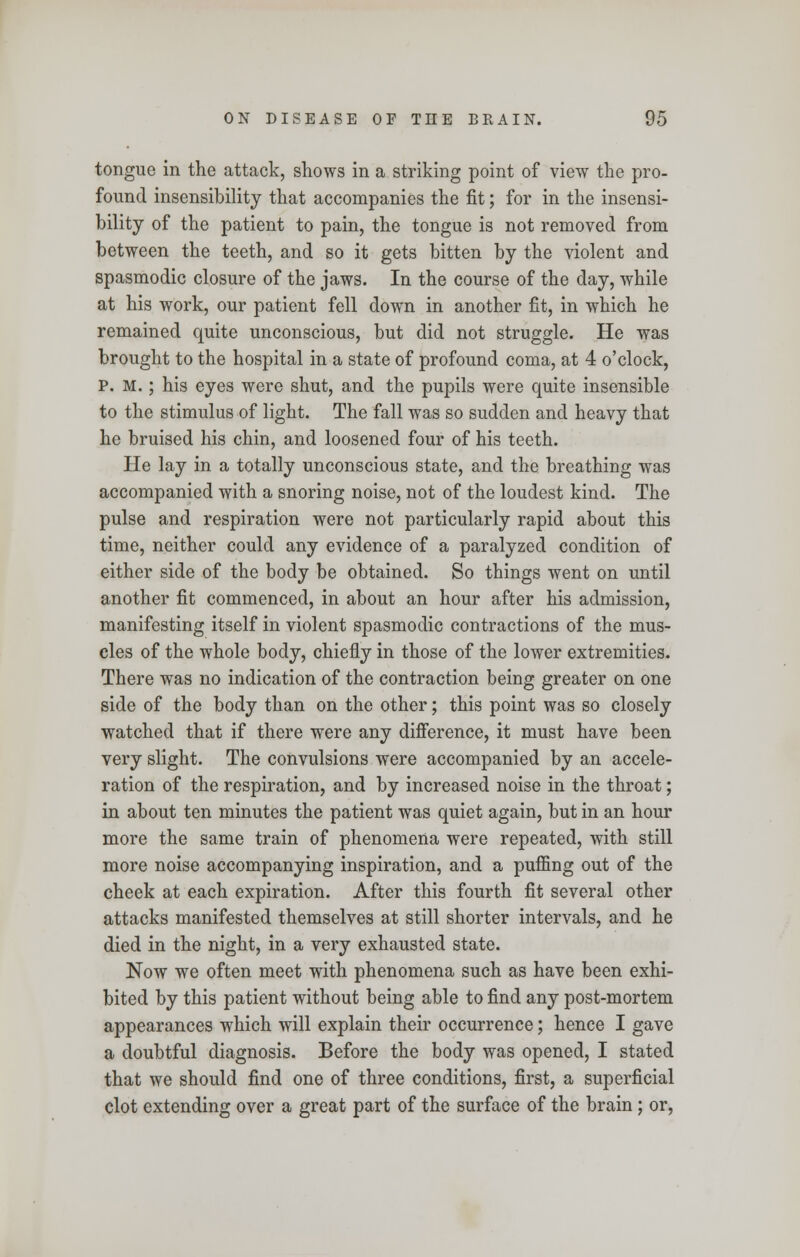 tongue in the attack, shows in a striking point of view the pro- found insensibility that accompanies the fit; for in the insensi- bility of the patient to pain, the tongue is not removed from between the teeth, and so it gets bitten by the violent and spasmodic closure of the jaws. In the course of the day, while at his work, our patient fell down in another fit, in which he remained quite unconscious, but did not struggle. He was brought to the hospital in a state of profound coma, at 4 o'clock, P. M.; his eyes were shut, and the pupils were quite insensible to the stimulus of light. The fall was so sudden and heavy that he bruised his chin, and loosened four of his teeth. He lay in a totally unconscious state, and the breathing was accompanied with a snoring noise, not of the loudest kind. The pulse and respiration were not particularly rapid about this time, neither could any evidence of a paralyzed condition of either side of the body be obtained. So things went on until another fit commenced, in about an hour after his admission, manifesting itself in violent spasmodic contractions of the mus- cles of the whole body, chiefly in those of the lower extremities. There was no indication of the contraction being greater on one side of the body than on the other; this point was so closely watched that if there were any difference, it must have been very slight. The convulsions were accompanied by an accele- ration of the respiration, and by increased noise in the throat; in about ten minutes the patient was quiet again, but in an hour more the same train of phenomena were repeated, with still more noise accompanying inspiration, and a puffing out of the cheek at each expiration. After this fourth fit several other attacks manifested themselves at still shorter intervals, and he died in the night, in a very exhausted state. Now we often meet with phenomena such as have been exhi- bited by this patient without being able to find any post-mortem appearances which will explain their occurrence; hence I gave a doubtful diagnosis. Before the body was opened, I stated that we should find one of three conditions, first, a superficial clot extending over a great part of the surface of the brain; or,