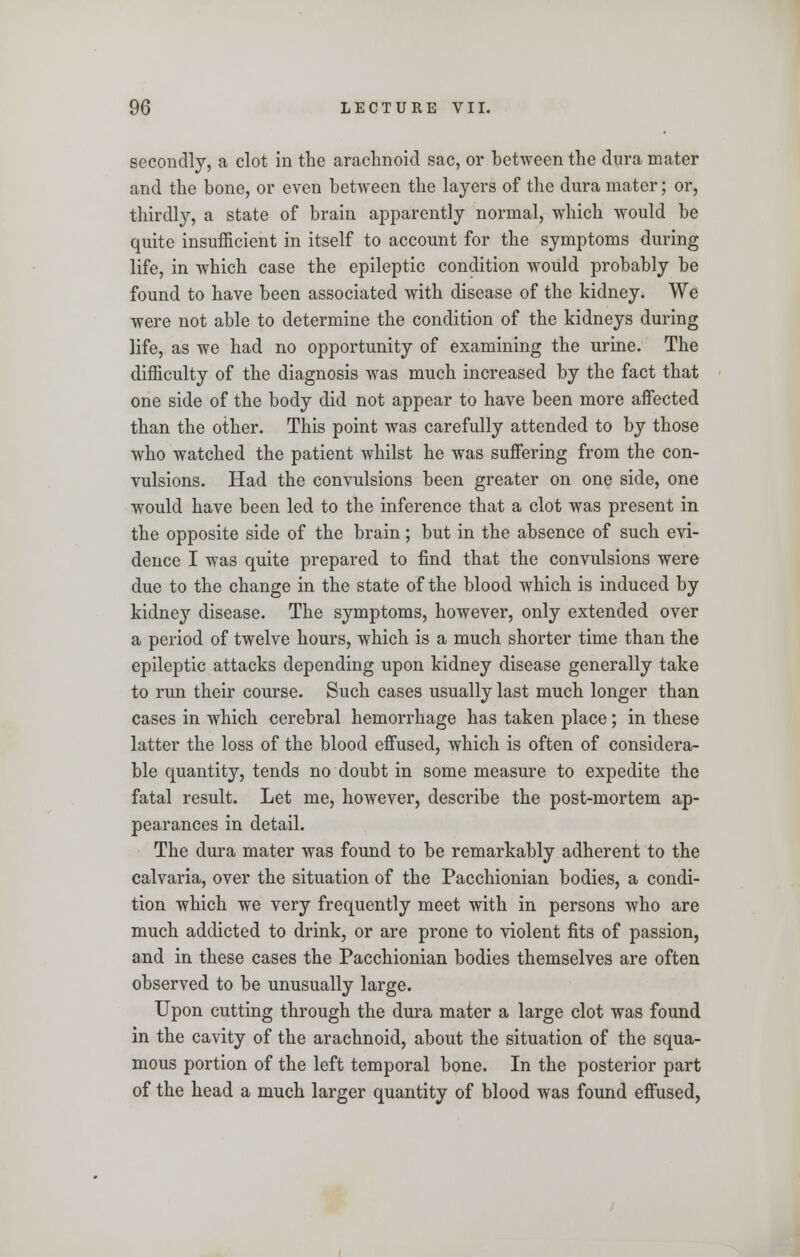 secondly, a clot in the arachnoid sac, or between the dura mater and the bone, or even between the layers of the dura mater; or, thirdly, a state of brain apparently normal, which would be quite insufficient in itself to account for the symptoms during life, in which case the epileptic condition would probably be found to have been associated with disease of the kidney. We were not able to determine the condition of the kidneys during life, as we had no opportunity of examining the urine. The difficulty of the diagnosis was much increased by the fact that one side of the body did not appear to have been more affected than the other. This point was carefully attended to by those who watched the patient whilst he was suffering from the con- vulsions. Had the convulsions been greater on one side, one would have been led to the inference that a clot was present in the opposite side of the brain; but in the absence of such evi- dence I was quite prepared to find that the convulsions were due to the change in the state of the blood which is induced by kidney disease. The symptoms, however, only extended over a period of twelve hours, which is a much shorter time than the epileptic attacks depending upon kidney disease generally take to run their course. Such cases usually last much longer than cases in which cerebral hemorrhage has taken place; in these latter the loss of the blood effused, which is often of considera- ble quantity, tends no doubt in some measure to expedite the fatal result. Let me, however, describe the post-mortem ap- pearances in detail. The dura mater was found to be remarkably adherent to the calvaria, over the situation of the Pacchionian bodies, a condi- tion which we very frequently meet with in persons who are much addicted to drink, or are prone to violent fits of passion, and in these cases the Pacchionian bodies themselves are often observed to be unusually large. Upon cutting through the dura mater a large clot was found in the cavity of the arachnoid, about the situation of the squa- mous portion of the left temporal bone. In the posterior part of the head a much larger quantity of blood was found effused,