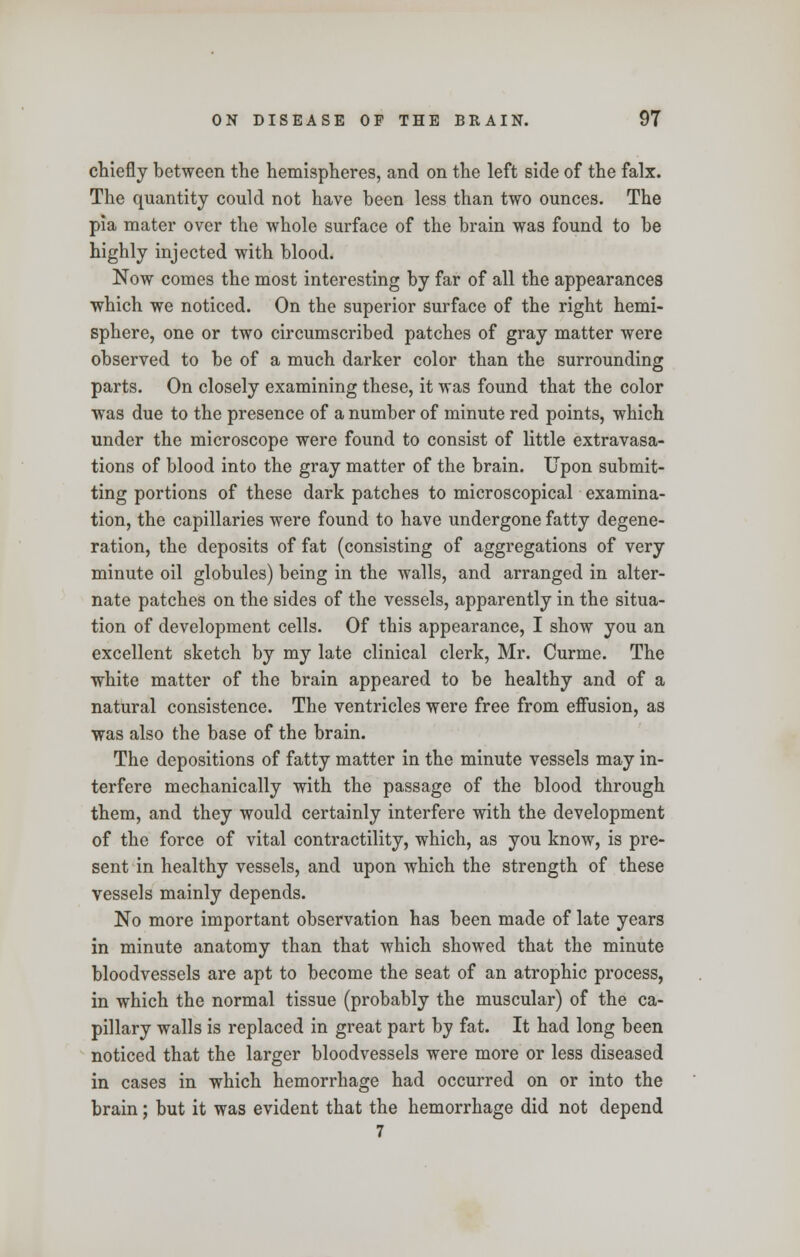 chiefly between the hemispheres, and on the left side of the falx. The quantity could not have been less than two ounces. The pia mater over the whole surface of the brain was found to be highly injected with blood. Now comes the most interesting by far of all the appearances which we noticed. On the superior surface of the right hemi- sphere, one or two circumscribed patches of gray matter were observed to be of a much darker color than the surrounding parts. On closely examining these, it was found that the color was due to the presence of a number of minute red points, which under the microscope were found to consist of little extravasa- tions of blood into the gray matter of the brain. Upon submit- ting portions of these dark patches to microscopical examina- tion, the capillaries were found to have undergone fatty degene- ration, the deposits of fat (consisting of aggregations of very minute oil globules) being in the walls, and arranged in alter- nate patches on the sides of the vessels, apparently in the situa- tion of development cells. Of this appearance, I show you an excellent sketch by my late clinical clerk, Mr. Curme. The white matter of the brain appeared to be healthy and of a natural consistence. The ventricles were free from effusion, as was also the base of the brain. The depositions of fatty matter in the minute vessels may in- terfere mechanically with the passage of the blood through them, and they would certainly interfere with the development of the force of vital contractility, which, as you know, is pre- sent in healthy vessels, and upon which the strength of these vessels mainly depends. No more important observation has been made of late years in minute anatomy than that which showed that the minute bloodvessels are apt to become the seat of an atrophic process, in which the normal tissue (probably the muscular) of the ca- pillary walls is replaced in great part by fat. It had long been noticed that the larger bloodvessels were more or less diseased in cases in which hemorrhage had occurred on or into the brain; but it was evident that the hemorrhage did not depend 7