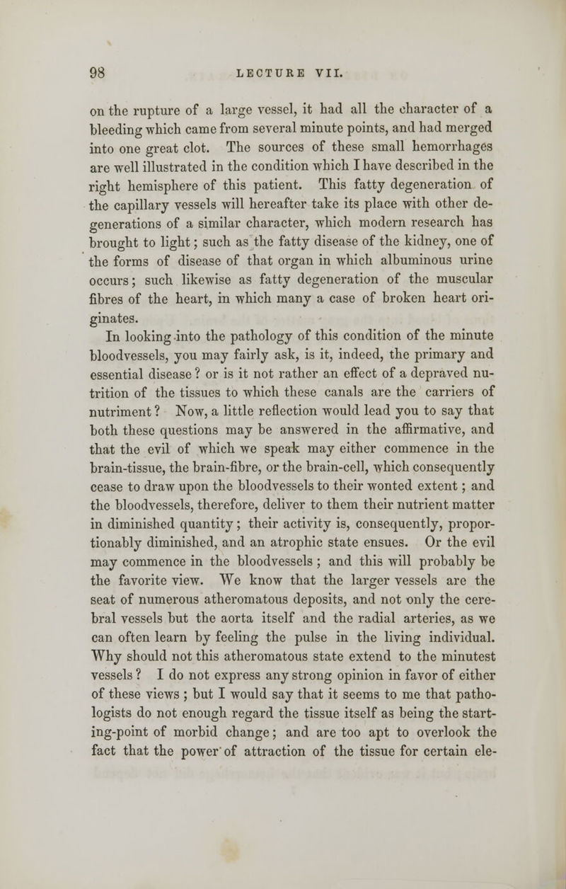 on the rupture of a large vessel, it had all the character of a bleeding which came from several minute points, and had merged into one great clot. The sources of these small hemorrhages are well illustrated in the condition which I have described in the right hemisphere of this patient. This fatty degeneration of the capillary vessels will hereafter take its place with other de- generations of a similar character, which modern research has brought to light; such as the fatty disease of the kidney, one of the forms of disease of that organ in which albuminous urine occurs; such likewise as fatty degeneration of the muscular fibres of the heart, in which many a case of broken heart ori- ginates. In looking into the pathology of this condition of the minute bloodvessels, you may fairly ask, is it, indeed, the primary and essential disease ? or is it not rather an effect of a depraved nu- trition of the tissues to which these canals are the carriers of nutriment ? Now, a little reflection would lead you to say that both these questions may be answered in the affirmative, and that the evil of which we speak may either commence in the brain-tissue, the brain-fibre, or the brain-cell, which consequently cease to draw upon the bloodvessels to their wonted extent; and the bloodvessels, therefore, deliver to them their nutrient matter in diminished quantity; their activity is, consequently, propor- tionally diminished, and an atrophic state ensues. Or the evil may commence in the bloodvessels ; and this will probably be the favorite view. We know that the larger vessels are the seat of numerous atheromatous deposits, and not only the cere- bral vessels but the aorta itself and the radial arteries, as we can often learn by feeling the pulse in the living individual. Why should not this atheromatous state extend to the minutest vessels ? I do not express any strong opinion in favor of either of these views ; but I would say that it seems to me that patho- logists do not enough regard the tissue itself as being the start- ing-point of morbid change; and are too apt to overlook the fact that the power' of attraction of the tissue for certain ele-