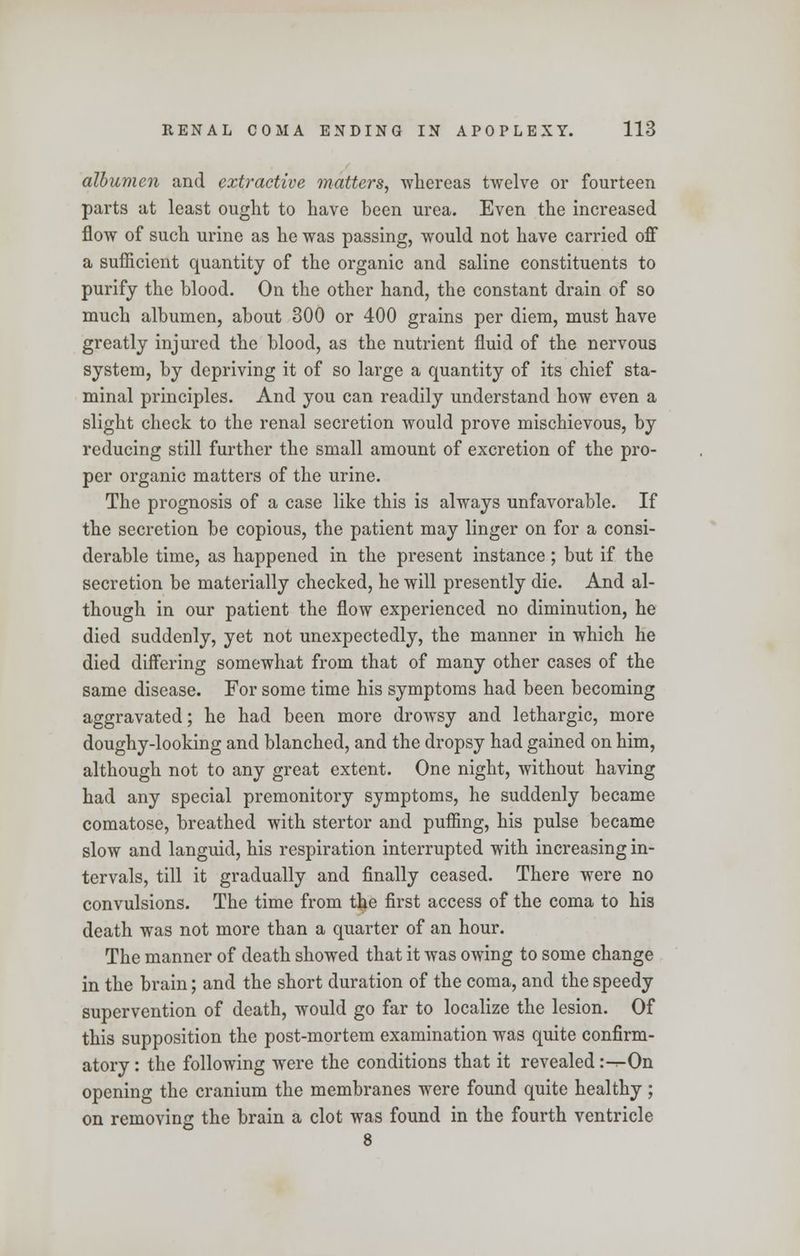 albumen and extractive matters, whereas twelve or fourteen parts at least ought to have been urea. Even the increased flow of such urine as he was passing, would not have carried off a sufficient quantity of the organic and saline constituents to purify the blood. On the other hand, the constant drain of so much albumen, about 300 or 400 grains per diem, must have greatly injured the blood, as the nutrient fluid of the nervous system, by depriving it of so large a quantity of its chief sta- minal principles. And you can readily understand how even a slight check to the renal secretion would prove mischievous, by reducing still further the small amount of excretion of the pro- per organic matters of the urine. The prognosis of a case like this is always unfavorable. If the secretion be copious, the patient may linger on for a consi- derable time, as happened in the present instance; but if the secretion be materially checked, he will presently die. And al- though in our patient the flow experienced no diminution, he died suddenly, yet not unexpectedly, the manner in which he died differing somewhat from that of many other cases of the same disease. For some time his symptoms had been becoming aggravated; he had been more drowsy and lethargic, more doughy-looking and blanched, and the dropsy had gained on him, although not to any great extent. One night, without having had any special premonitory symptoms, he suddenly became comatose, breathed with stertor and puffing, his pulse became slow and languid, his respiration interrupted with increasing in- tervals, till it gradually and finally ceased. There were no convulsions. The time from t^e first access of the coma to his death was not more than a quarter of an hour. The manner of death showed that it was owing to some change in the brain; and the short duration of the coma, and the speedy supervention of death, would go far to localize the lesion. Of this supposition the post-mortem examination was quite confirm- atory : the following were the conditions that it revealed :--On opening the cranium the membranes were found quite healthy; on removing the brain a clot was found in the fourth ventricle