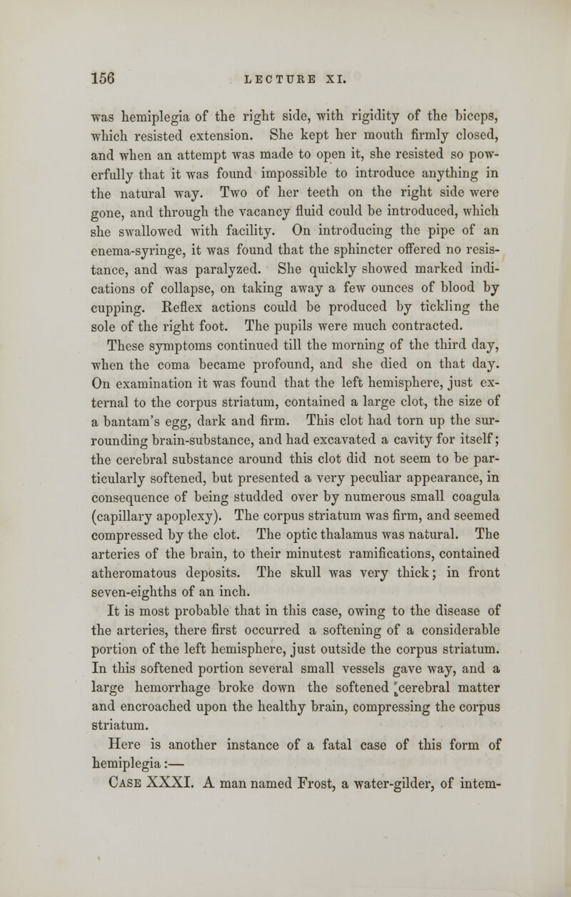 was hemiplegia of the right side, with rigidity of the biceps, which resisted extension. She kept her mouth firmly closed, and when an attempt was made to open it, she resisted so pow- erfully that it was found impossible to introduce anything in the natural way. Two of her teeth on the right side were gone, and through the vacancy fluid could be introduced, which she swallowed with facility. On introducing the pipe of an enema-syringe, it was found that the sphincter offered no resis- tance, and was paralyzed. She quickly showed marked indi- cations of collapse, on taking away a few ounces of blood by cupping. Reflex actions could be produced by tickling the sole of the right foot. The pupils were much contracted. These symptoms continued till the morning of the third day, when the coma became profound, and she died on that day. On examination it was found that the left hemisphere, just ex- ternal to the corpus striatum, contained a large clot, the size of a bantam's egg, dark and firm. This clot had torn up the sur- rounding brain-substance, and had excavated a cavity for itself; the cerebral substance around this clot did not seem to be par- ticularly softened, but presented a very peculiar appearance, in consequence of being studded over by numerous small coagula (capillary apoplexy). The corpus striatum was firm, and seemed compressed by the clot. The optic thalamus was natural. The arteries of the brain, to their minutest ramifications, contained atheromatous deposits. The skull was very thick; in front seven-eighths of an inch. It is most probable that in this case, owing to the disease of the arteries, there first occurred a softening of a considerable portion of the left hemisphere, just outside the corpus striatum. In this softened portion several small vessels gave way, and a large hemorrhage broke down the softened cerebral matter and encroached upon the healthy brain, compressing the corpus striatum. Here is another instance of a fatal case of this form of hemiplegia:— Case XXXI. A man named Frost, a water-gilder, of intern-