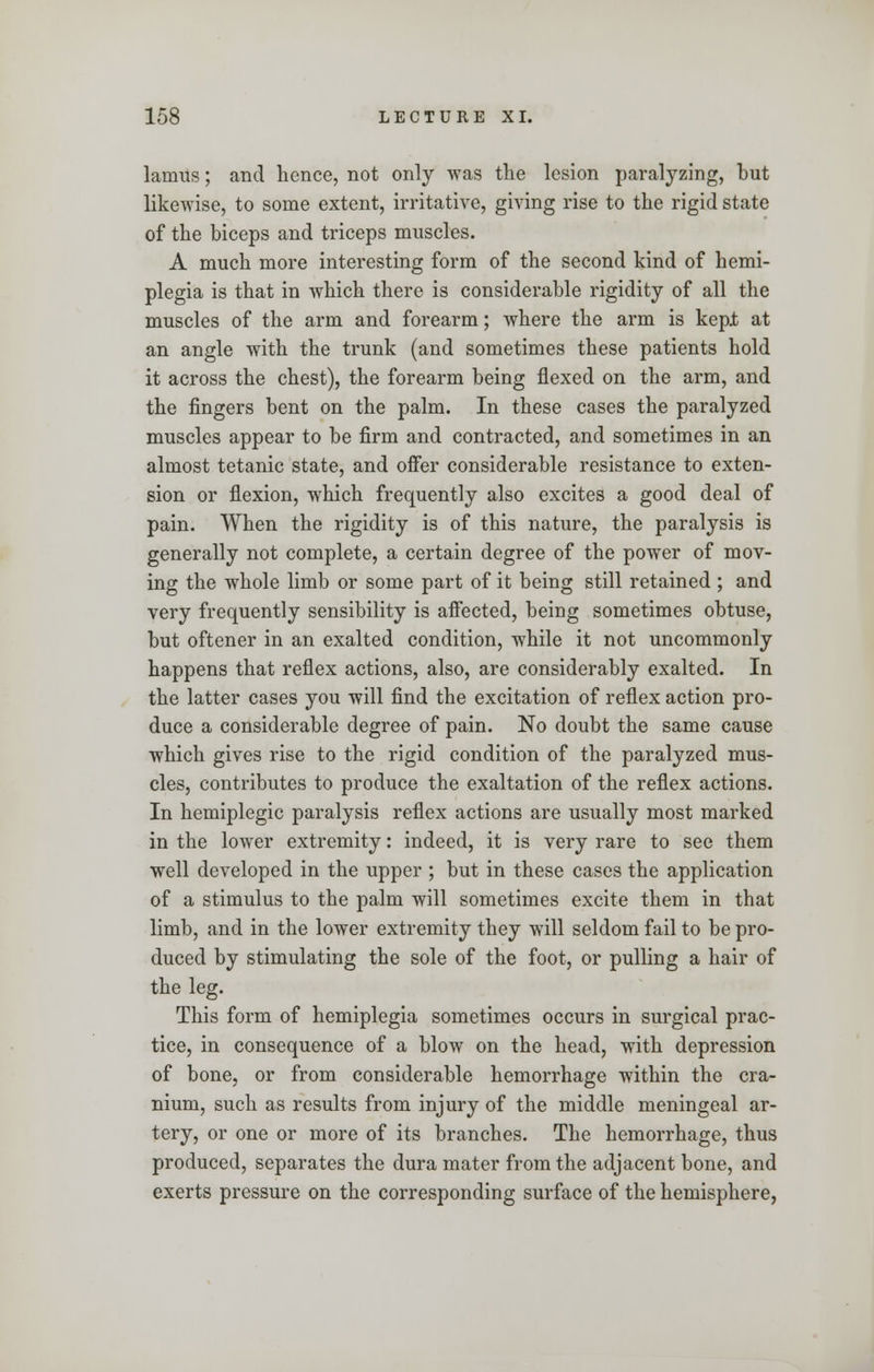 lamus; and hence, not only was the lesion paralyzing, but likewise, to some extent, irritative, giving rise to the rigid state of the biceps and triceps muscles. A much more interesting form of the second kind of hemi- plegia is that in which there is considerable rigidity of all the muscles of the arm and forearm; where the arm is kepi; at an angle with the trunk (and sometimes these patients hold it across the chest), the forearm being flexed on the arm, and the fingers bent on the palm. In these cases the paralyzed muscles appear to be firm and contracted, and sometimes in an almost tetanic state, and offer considerable resistance to exten- sion or flexion, which frequently also excites a good deal of pain. When the rigidity is of this nature, the paralysis is generally not complete, a certain degree of the power of mov- ing the whole limb or some part of it being still retained ; and very frequently sensibility is affected, being sometimes obtuse, but oftener in an exalted condition, while it not uncommonly happens that reflex actions, also, are considerably exalted. In the latter cases you will find the excitation of reflex action pro- duce a considerable degree of pain. No doubt the same cause which gives rise to the rigid condition of the paralyzed mus- cles, contributes to produce the exaltation of the reflex actions. In hemiplegic paralysis reflex actions are usually most marked in the lower extremity: indeed, it is very rare to see them well developed in the upper ; but in these cases the application of a stimulus to the palm will sometimes excite them in that limb, and in the lower extremity they will seldom fail to be pro- duced by stimulating the sole of the foot, or pulling a hair of the leg. This form of hemiplegia sometimes occurs in surgical prac- tice, in consequence of a blow on the head, with depression of bone, or from considerable hemorrhage within the cra- nium, such as results from injury of the middle meningeal ar- tery, or one or more of its branches. The hemorrhage, thus produced, separates the dura mater from the adjacent bone, and exerts pressure on the corresponding surface of the hemisphere,