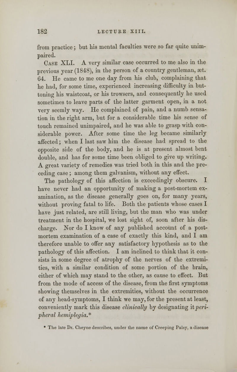 from practice; but his mental faculties were so far quite unim- paired. Case XLI. A very similar case occurred to me also in the previous year (1848), in the person of a country gentleman, set. 64. He came to me one day from his club, complaining that he had, for some time, experienced increasing difficulty in but- toning his waistcoat, or his trowsers, and consequently he used sometimes to leave parts of the latter garment open, in a not very seemly way. He complained of pain, and a numb sensa- tion in the right arm, but for a considerable time his sense of touch remained unimpaired, and he was able to grasp with con- siderable power. After some time the leg became similarly aifected; when I last saw him the disease had spread to the opposite side of the body, and he is at present almost bent double, and has for some time been obliged to give up writing. A great variety of remedies was tried both in this and the pre- ceding case; among them galvanism, without any effect. The pathology of this affection is exceedingly obscure. I have never had an opportunity of making a post-mortem ex- amination, as the disease generally goes on, for many years, without proving fatal to life. Both the patients whose cases I have just related, are still living, but the man who was under treatment in the hospital, we lost sight of, soon after his dis- charge. Nor do I know of any published account of a post- mortem examination of a case of exactly this kind, and I am therefore unable to offer any satisfactory hypothesis as to the pathology of this affection. I am inclined to think that it con- sists in some degree of atrophy of the nerves of the extremi- ties, with a similar condition of some portion of the brain, either of which may stand to the other, as cause to effect. But from the mode of access of the disease, from the first symptoms showing themselves in the extremities, without the occurrence of any head-symptoms, I think we may, for the present at least, conveniently mark this disease clinically by designating it peri- pheral hemiplegia.* * The late Dr. Cheyne describes, under the name of Creeping Palsy, a disease