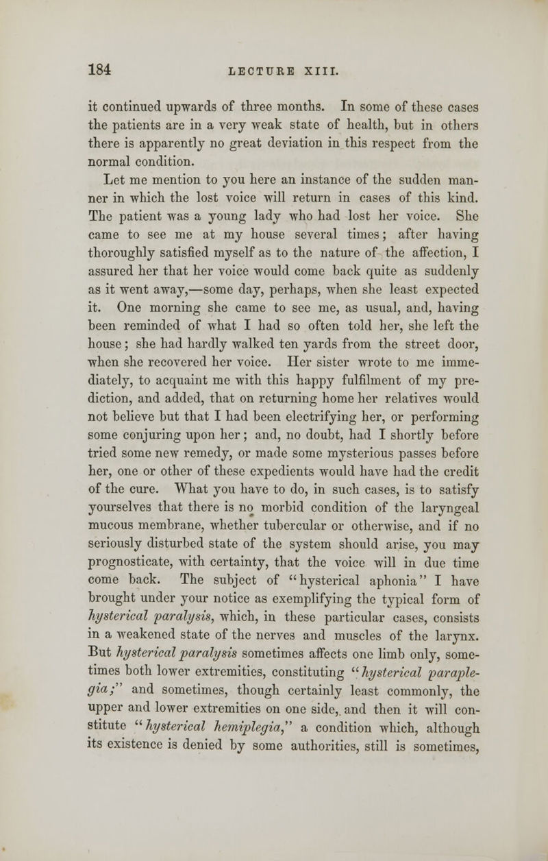 it continued upwards of three months. In some of these cases the patients are in a very weak state of health, but in others there is apparently no great deviation in this respect from the normal condition. Let me mention to you here an instance of the sudden man- ner in which the lost voice will return in cases of this kind. The patient was a young lady who had lost her voice. She came to see me at my house several times; after having thoroughly satisfied myself as to the nature of the affection, I assured her that her voice would come back quite as suddenly as it went away,—some day, perhaps, when she least expected it. One morning she came to see me, as usual, and, having been reminded of what I had so often told her, she left the house; she had hardly walked ten yards from the street door, when she recovered her voice. Her sister wrote to me imme- diately, to acquaint me with this happy fulfilment of my pre- diction, and added, that on returning home her relatives would not believe but that I had been electrifying her, or performing some conjuring upon her; and, no doubt, had I shortly before tried some new remedy, or made some mysterious passes before her, one or other of these expedients would have had the credit of the cure. What you have to do, in such cases, is to satisfy yourselves that there is no morbid condition of the laryngeal mucous membrane, whether tubercular or otherwise, and if no seriously disturbed state of the system should arise, you may prognosticate, with certainty, that the voice will in due time come back. The subject of hysterical aphonia I have brought under your notice as exemplifying the typical form of hysterical 'paralysis, which, in these particular cases, consists in a weakened state of the nerves and muscles of the larynx. But hysterical paralysis sometimes affects one limb only, some- times both lower extremities, constituting  hysterical paraple- gia; and sometimes, though certainly least commonly, the upper and lower extremities on one side,, and then it will con- stitute hysterical hemiplegia a condition which, although its existence is denied by some authorities, still is sometimes,
