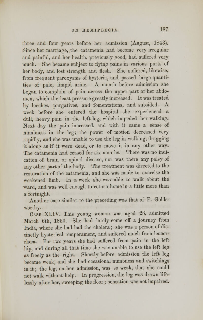 three and four years before her admission (August, 1843). Since her marriage, the catamenia had become very irregular and painful, and her health, previously good, had suffered very much. She became subject to flying pains in various parts of her body, and lost strength and flesh. She suffered, likewise, from frequent paroxysms of hysteria, and passed large quanti- ties of pale, limpid urine. A month before admission she began to complain of pain across the upper part of her abdo- men, which the least pressure greatly increased. It was treated by leeches, purgatives, and fomentations, and subsided. A week before she entered the hospital she experienced a dull, heavy pain in the left leg, which impeded her walking. Next day the pain increased, and with it came a sense of numbness in the leg; the power of motion decreased very rapidly, and she was unable to use the leg in walking, dragging it along as if it were dead, or to move it in any other way. The catamenia had ceased for six months. There was no indi- cation of brain or spinal disease, nor was there any palsy of any other part of the body. The treatment was directed to the restoration of the catamenia, and she was made to exercise the weakened limb. In a week she was able to walk about the ■ward, and was well enough to return home in a little more than a fortnight. Another case similar to the preceding was that of E. Golds- worthy. Case XLIV. This young woman was aged 28, admitted March 6th, 1850. She had lately come off a journey from India, where she had had the cholera ; she was a person of dis- tinctly hysterical temperament, and suffered much from leucor- rhcea. For two years she had suffered from pain in the left hip, and during all that time she was unable to use the left leg as freely as the right. Shortly before admission the left leg became weak, and she had occasional numbness and twitchings in it; the leg, on her admission, was so weak, that she could not walk without help. In progression, the leg was drawn life- lessly after her, sweeping the floor; sensation was not impaired.