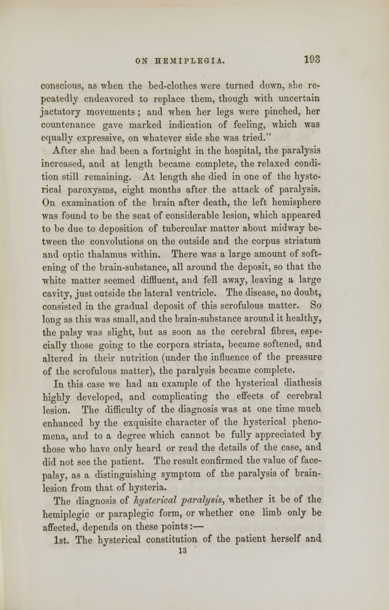 conscious, as when the bed-clothes were turned down, she re- peatedly endeavored to replace them, though with uncertain jactatory movements ; and when her legs were pinched, her countenance gave marked indication of feeling, which was equally expressive, on whatever side she was tried. After she had been a fortnight in the hospital, the paralysis increased, and at length became complete, the relaxed condi- tion still remaining. At length she died in one of the hyste- rical paroxysms, eight months after the attack of paralysis. On examination of the brain after death, the left hemisphere was found to be the seat of considerable lesion, which appeared to be due to deposition of tubercular matter about midway be- tween the convolutions on the outside and the corpus striatum and optic thalamus within. There was a large amount of soft- ening of the brain-substance, all around the deposit, so that the white matter seemed diffluent, and fell away, leaving a large cavity, just outside the lateral ventricle. The disease, no doubt, consisted in the gradual deposit of this scrofulous matter. So long as this was small, and the brain-substance around it healthy, the palsy was slight, but as soon as the cerebral fibres, espe- cially those going to the corpora striata, became softened, and altered in their nutrition (under the influence of the pressure of the scrofulous matter), the paralysis became complete. In this case we had an example of the hysterical diathesis highly developed, and complicating the effects of cerebral lesion. The difficulty of the diagnosis was at one time much enhanced by the exquisite character of the hysterical pheno- mena, and to a degree which cannot be fully appreciated by those who have only heard or read the details of the case, and did not see the patient. The result confirmed the value of face- palsy, as a distinguishing symptom of the paralysis of brain- lesion from that of hysteria. The diagnosis of hysterical paralysis, whether it be of the hemiplegic or paraplegic form, or whether one limb only be affected, depends on these points:— 1st. The hysterical constitution of the patient herself and 13
