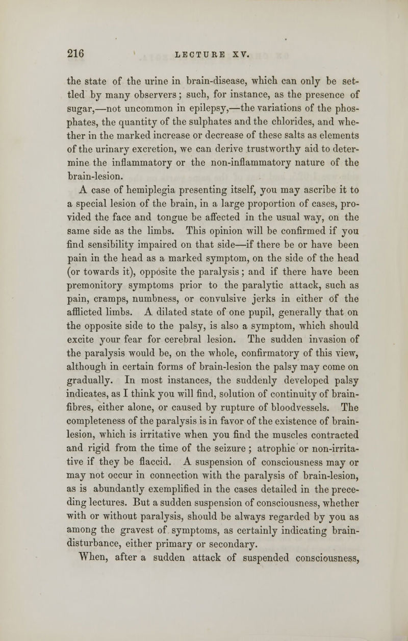 the state of the urine in brain-disease, which can only be set- tled by many observers ; such, for instance, as the presence of sugar,—not uncommon in epilepsy,—the variations of the phos- phates, the quantity of the sulphates and the chlorides, and whe- ther in the marked increase or decrease of these salts as elements of the urinary excretion, we can derive trustworthy aid to deter- mine the inflammatory or the non-inflammatory nature of the brain-lesion. A case of hemiplegia presenting itself, you may ascribe it to a special lesion of the brain, in a large proportion of cases, pro- vided the face and tongue be affected in the usual way, on the same side as the limbs. This opinion will be confirmed if you find sensibility impaired on that side—if there be or have been pain in the head as a marked symptom, on the side of the head (or towards it), opposite the paralysis; and if there have been premonitory symptoms prior to the paralytic attack, such as pain, cramps, numbness, or convulsive jerks in either of the afflicted limbs. A dilated state of one pupil, generally that on the opposite side to the palsy, is also a symptom, which should excite your fear for cerebral lesion. The sudden invasion of the paralysis would be, on the whole, confirmatory of this view, although in certain forms of brain-lesion the palsy may come on gradually. In most instances, the suddenly developed palsy indicates, as I think you will find, solution of continuity of brain- fibres, either alone, or caused by rupture of bloodvessels. The completeness of the paralysis is in favor of the existence of brain- lesion, which is irritative when you find the muscles contracted and rigid from the time of the seizure ; atrophic or non-irrita- tive if they be flaccid. A suspension of consciousness may or may not occur in connection with the paralysis of brain-lesion, as is abundantly exemplified in the cases detailed in the prece- ding lectures. But a sudden suspension of consciousness, whether with or without paralysis, should be always regarded by you as among the gravest of symptoms, as certainly indicating brain- disturbance, either primary or secondary. When, after a sudden attack of suspended consciousness,