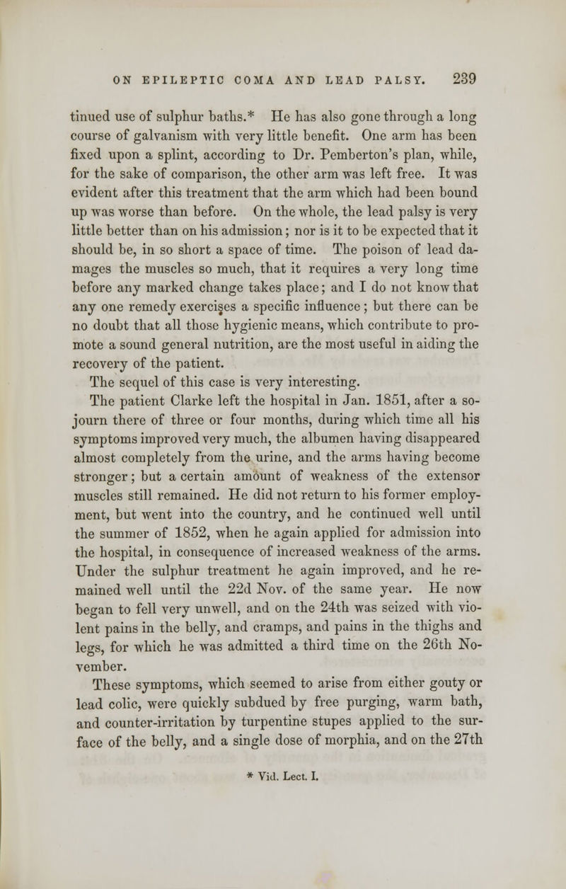 tinued use of sulphur baths.* He has also gone through a long course of galvanism with very little benefit. One arm has been fixed upon a splint, according to Dr. Pemberton's plan, while, for the sake of comparison, the other arm was left free. It was evident after this treatment that the arm which had been bound up was worse than before. On the whole, the lead palsy is very little better than on his admission; nor is it to be expected that it should be, in so short a space of time. The poison of lead da- mages the muscles so much, that it requires a very long time before any marked change takes place; and I do not know that any one remedy exercises a specific influence; but there can be no doubt that all those hygienic means, which contribute to pro- mote a sound general nutrition, are the most useful in aiding the recovery of the patient. The sequel of this case is very interesting. The patient Clarke left the hospital in Jan. 1851, after a so- journ there of three or four months, during which time all his symptoms improved very much, the albumen having disappeared almost completely from the urine, and the arms having become stronger; but a certain amount of weakness of the extensor muscles still remained. He did not return to his former employ- ment, but went into the country, and he continued well until the summer of 1852, when he again applied for admission into the hospital, in consequence of increased weakness of the arms. Under the sulphur treatment he again improved, and he re- mained well until the 22d Nov. of the same year. He now began to fell very unwell, and on the 24th was seized with vio- lent pains in the belly, and cramps, and pains in the thighs and legs, for which he was admitted a third time on the 26th No- vember. These symptoms, which seemed to arise from either gouty or lead colic, were quickly subdued by free purging, warm bath, and counter-irritation by turpentine stupes applied to the sur- face of the belly, and a single dose of morphia, and on the 27th * Vid. Lect. I.