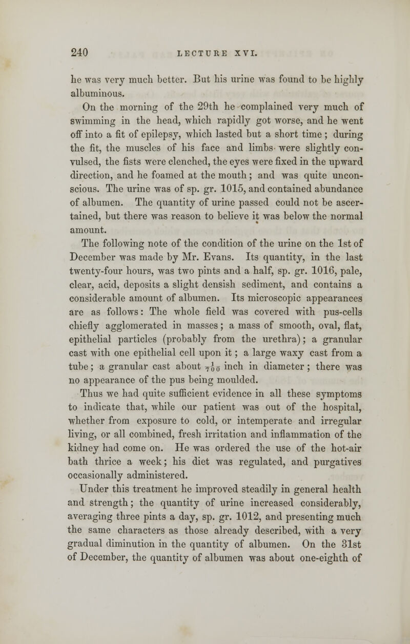 he was very much better. But his urine was found to be highly albuminous. On the morning of the 29th he complained very much of swimming in the head, which rapidly got worse, and he went off into a fit of epilepsy, which lasted but a short time ; during the fit, the muscles of his face and limbs were slightly con- vulsed, the fists were clenched, the eyes were fixed in the upward direction, and he foamed at the mouth; and was quite uncon- scious. The urine was of sp. gr. 1015, and contained abundance of albumen. The quantity of urine passed could not be ascer- tained, but there was reason to believe it was below the normal amount. The following note of the condition of the urine on the 1st of December was made by Mr. Evans. Its quantity, in the last twenty-four hours, was two pints and a half, sp. gr. 1016, pale, clear, acid, deposits a slight densish sediment, and contains a considerable amount of albumen. Its microscopic appearances are as follows: The whole field was covered with pus-cells chiefly agglomerated in masses; a mass of smooth, oval, flat, epithelial particles (probably from the urethra); a granular cast with one epithelial cell upon it; a large waxy cast from a tube; a granular cast about 7-J0 mcn i*1 diameter; there was no appearance of the pus being moulded. Thus we had quite sufficient evidence in all these symptoms to indicate that, while our patient was out of the hospital, whether from exposure to cold, or intemperate and irregular living, or all combined, fresh irritation and inflammation of the kidney had come on. He was ordered the use of the hot-air bath thrice a week; his diet was regulated, and purgatives occasionally administered. Under this treatment he improved steadily in general health and strength; the quantity of urine increased considerably, averaging three pints a day, sp. gr. 1012, and presenting much the same characters as those already described, with a very gradual diminution in the quantity of albumen. On the 31st of December, the quantity of albumen was about one-eighth of