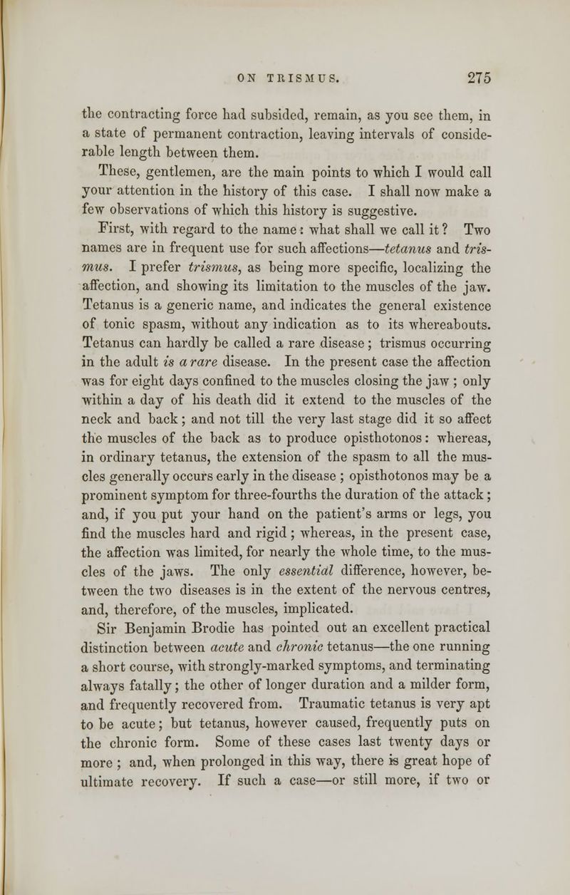 the contracting force had subsided, remain, as you see them, in a state of permanent contraction, leaving intervals of conside- rable length between them. These, gentlemen, are the main points to which I would call your attention in the history of this case. I shall now make a few observations of which this history is suggestive. First, with regard to the name : what shall we call it ? Two names are in frequent use for such affections—tetanus and tris- mus. I prefer trismus, as being more specific, localizing the affection, and showing its limitation to the muscles of the jaw. Tetanus is a generic name, and indicates the general existence of tonic spasm, without any indication as to its whereabouts. Tetanus can hardly be called a rare disease; trismus occurring in the adult is a rare disease. In the present case the affection was for eight days confined to the muscles closing the jaw ; only within a day of his death did it extend to the muscles of the neck and back; and not till the very last stage did it so affect the muscles of the back as to produce opisthotonos: whereas, in ordinary tetanus, the extension of the spasm to all the mus- cles generally occurs early in the disease ; opisthotonos may be a prominent symptom for three-fourths the duration of the attack; and, if you put your hand on the patient's arms or legs, you find the muscles hard and rigid ; whereas, in the present case, the affection was limited, for nearly the whole time, to the mus- cles of the jaws. The only essential difference, however, be- tween the two diseases is in the extent of the nervous centres, and, therefore, of the muscles, implicated. Sir Benjamin Brodie has pointed out an excellent practical distinction between acute and chronic tetanus—the one running a short course, with strongly-marked symptoms, and terminating always fatally; the other of longer duration and a milder form, and frequently recovered from. Traumatic tetanus is very apt to be acute; but tetanus, however caused, frequently puts on the chronic form. Some of these cases last twenty days or more ; and, when prolonged in this way, there is great hope of ultimate recovery. If such a case—or still more, if two or