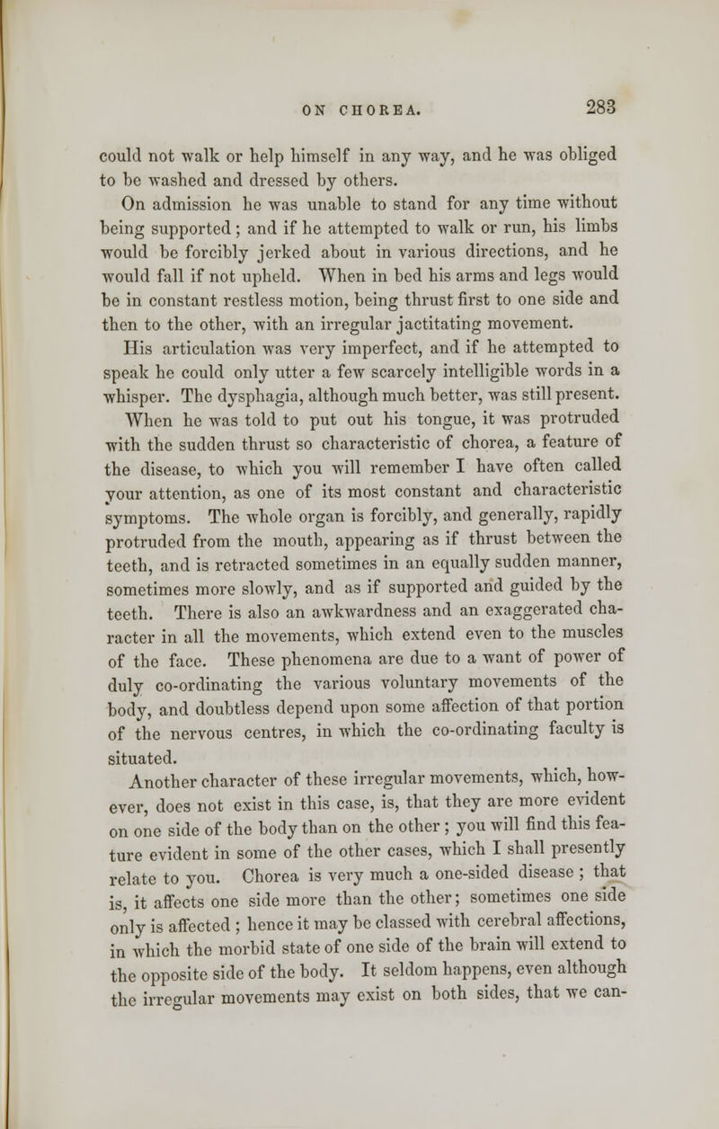 could not walk or help himself in any way, and he was obliged to be washed and dressed by others. On admission he was unable to stand for any time without being supported ; and if he attempted to walk or run, his limbs would be forcibly jerked about in various directions, and he would fall if not upheld. When in bed his arms and legs would be in constant restless motion, being thrust first to one side and then to the other, with an irregular jactitating movement. His articulation was very imperfect, and if he attempted to speak he could only utter a few scarcely intelligible words in a whisper. The dysphagia, although much better, was still present. When he was told to put out his tongue, it was protruded with the sudden thrust so characteristic of chorea, a feature of the disease, to which you will remember I have often called your attention, as one of its most constant and characteristic symptoms. The whole organ is forcibly, and generally, rapidly protruded from the mouth, appearing as if thrust between the teeth, and is retracted sometimes in an equally sudden manner, sometimes more slowly, and as if supported and guided by the teeth. There is also an awkwardness and an exaggerated cha- racter in all the movements, which extend even to the muscles of the face. These phenomena are due to a want of power of duly co-ordinating the various voluntary movements of the body, and doubtless depend upon some affection of that portion of the nervous centres, in which the co-ordinating faculty is situated. Another character of these irregular movements, which, how- ever, does not exist in this case, is, that they are more evident on one side of the body than on the other ; you will find this fea- ture evident in some of the other cases, which I shall presently relate to you. Chorea is very much a one-sided disease ; that is, it affects one side more than the other; sometimes one side only is affected ; hence it may be classed with cerebral affections, in which the morbid state of one side of the brain will extend to the opposite side of the body. It seldom happens, even although the irregular movements may exist on both sides, that we can-